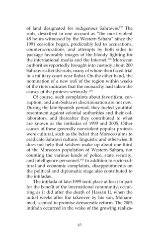 63
of land designated for indigenous Sahrawis.137
The
riots, described in one account as “the most violent
48 hours witnessed by the Western Sahara” since the
1991 ceasefire began, predictably led to accusations,
counteraccusations, and attempts by both sides to
package favorably images of the bloody fighting for
the international media and the Internet.138
Moroccan
authorities reportedly brought into custody about 200
Sahrawis after the riots, many of whom then faced trial
in a military court near Rabat. On the other hand, the
nomination of a new wali of the region within weeks
of the riots indicates that the monarchy had taken the
causes of the protests seriously.139
Of course, such complaints about favoritism, cor-
ruption, and anti-Sahrawi discrimination are not new.
During the late-Spanish period, they fueled youthful
resentment against colonial authorities and their col-
laborators, and thereafter they contributed to what
are known as the intifadas of 1999 and 2005. Other
causes of these generally nonviolent popular protests
were cultural, such as the belief that Morocco aims to
eradicate Sahrawi culture, linguistic and otherwise. It
does not help that soldiers make up about one-third
of the Moroccan population of Western Sahara, not
counting the various kinds of police, state security,
and intelligence personnel.140
In addition to socio-cul-
tural and economic complaints, disappointments on
the political and diplomatic stage also contributed to
the intifadas.
The intifada of late-1999 took place at least in part
for the benefit of the international community, occur-
ring as it did after the death of Hassan II, when the
initial weeks after the takeover by his son, Moham-
med, seemed to promise democratic reform. The 2005
intifada occurred in the wake of the growing realiza-
 