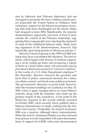 tion by Sahrawis that Polisario diplomacy had not
managed to persuade the heavy-hitting outside pow-
ers (especially the United States) to withdraw their
customary support for the Moroccan position; receiv-
ing little help from Washington for his efforts, Baker
had resigned in June 2004. Significantly, the popular
demonstrations apparently occurred, at least in part,
outside the control of the Polisario leadership, sug-
gesting that young people were rejecting the approach
of some of the traditional Sahrawi elites. Many lead-
ing organizers of the demonstrations, however, had
reportedly spent long periods in Moroccan prisons.141
Morocco’s harsh response to the 1999 and 2005 inti-
fadas may have exacerbated the situation. The first in-
tifada, which began with dozens of students organiz-
ing a sit-in, setting up tents, and occupying a square
in front of a hotel where many UN personnel stayed,
provoked a Moroccan reaction of “excessive violence,”
in the words of a U.S. State Department employee.142
But thereafter, Morocco removed the governor and
local chief of police, announced elections for a Saha-
ran affairs council, and freed some political prisoners.
The government’s direction reversed itself, however,
after the terrorist bombings in Casablanca on May 16,
2003, when it again clamped down on some Sahrawi
activists, along with the Islamists who made up the
primary targets of the crackdown. A low point in the
Moroccan response to the second intifada occurred
in October 2005, when security forces publicly beat a
Sahrawi demonstrator to death, making him the inti-
fada’s first martyr. Predictably, his funeral in January
2006 was a massive, although silent, demonstration.
When the activist Aminatou Haidar was then released
from prison, crowds responded with open demonstra-
tions of support for SADR, with some demonstrators
64
 