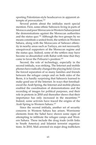65
sporting Palestinian-style headscarves in apparent at-
tempts of provocation.143
Several points about the intifadas merit special
mention. First, some ethnic Sahrawis living in parts of
MoroccoandpoorMoroccansinWesternSaharajoined
the demonstrations against the Moroccan authorities
and the status quo.144
Although the two groups by no
means constitute a united front, the settlers in Western
Sahara, along with the Moroccans of Sahrawi ethnic-
ity in nearby areas such as Tarfaya, are not necessarily
unequivocal supporters of the Moroccan regime and
the status quo. Indeed, some of the settlers may have
become so dissatisfied with Rabat with time that they
came to favor the Polisario’s position.145
Second, the role of technology, especially in the
second intifada, was striking. The Internet and mobile
phones have radically changed the playing field. Given
the forced separation of so many families and friends
between the refugee camps and on both sides of the
Berm, it is hardly surprising that Sahrawis learned to
make good use of the Internet. In ways that foreshad-
owed the Arab Spring, the Internet and mobile phones
enabled the coordination of demonstrations and the
recording of images for political purposes, and their
role in protests in 2010 and thereafter shows that their
importance has only increased in the meantime.146
Indeed, some activists have traced the origins of the
Arab Spring to Western Sahara.147
Since the second intifada, another set of security
concerns in Western Sahara has arisen. Worrisome
elements from the Sahel have shown some signs of
attempting to infiltrate the refugee camps and West-
ern Sahara. These include the drug trade (with links
to South America) and Islamist terrorist organiza-
tions. In 2010, Mali arrested six major drug traffickers
 