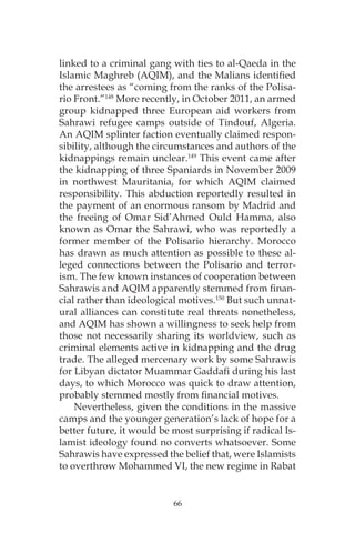 66
linked to a criminal gang with ties to al-Qaeda in the
Islamic Maghreb (AQIM), and the Malians identified
the arrestees as “coming from the ranks of the Polisa-
rio Front.”148
More recently, in October 2011, an armed
group kidnapped three European aid workers from
Sahrawi refugee camps outside of Tindouf, Algeria.
An AQIM splinter faction eventually claimed respon-
sibility, although the circumstances and authors of the
kidnappings remain unclear.149
This event came after
the kidnapping of three Spaniards in November 2009
in northwest Mauritania, for which AQIM claimed
responsibility. This abduction reportedly resulted in
the payment of an enormous ransom by Madrid and
the freeing of Omar Sid’Ahmed Ould Hamma, also
known as Omar the Sahrawi, who was reportedly a
former member of the Polisario hierarchy. Morocco
has drawn as much attention as possible to these al-
leged connections between the Polisario and terror-
ism. The few known instances of cooperation between
Sahrawis and AQIM apparently stemmed from finan-
cial rather than ideological motives.150
But such unnat-
ural alliances can constitute real threats nonetheless,
and AQIM has shown a willingness to seek help from
those not necessarily sharing its worldview, such as
criminal elements active in kidnapping and the drug
trade. The alleged mercenary work by some Sahrawis
for Libyan dictator Muammar Gaddafi during his last
days, to which Morocco was quick to draw attention,
probably stemmed mostly from financial motives.
Nevertheless, given the conditions in the massive
camps and the younger generation’s lack of hope for a
better future, it would be most surprising if radical Is-
lamist ideology found no converts whatsoever. Some
Sahrawis have expressed the belief that, were Islamists
to overthrow Mohammed VI, the new regime in Rabat
 