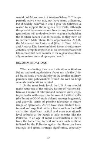 67
would pull Morocco out of Western Sahara.151
This ap-
parently naive view may not have many adherents,
but if widely believed, it could give the Sahrawis a
reason to support the religious extremists, although
this possibility seems remote. In any case, terrorist or-
ganizations will undoubtedly try to gain a foothold in
the Western Sahara if at all possible, as they now do
in northern Mali. There, three organizations, AQIM,
the Movement for Unity and Jihad in West Africa,
and Ansar al Din, have combined forces since January
2012 to attempt to impose an ultra-strict observance of
Islamic law that runs counter to the region’s tradition-
ally more tolerant and open practices.152
RECOMMENDATIONS
When evaluating the current situation in Western
Sahara and making decisions about any role the Unit-
ed States could or should play in the conflict, military
planners and policymakers would do well to keep
several considerations in mind.
1. At the most basic level, the U.S. Army should
make better use of the military history of Western Sa-
hara as a source of relevant and concrete knowledge,
in particular with regard to the role of fortified walls
(the Berm) in COIN, static defense strategy in general,
and guerrilla tactics of possible relevance to future
irregular operations. As we have seen, modern U.S.-
trained and supplied military forces such as the FAR
can suffer significant tactical and even operational-
level setbacks at the hands of able enemies like the
Polisario. In an age of rapid dissemination of news
from the battlefront, tactical successes such as those
inflicted by the Polisario against the Berm can have
strategic and grand strategic significance, especially
 