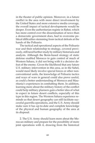68
in the theater of public opinion. Moreover, in a future
conflict in the area with more direct involvement by
the United States and more extensive media coverage,
the overall impact of tactical developments would be
deeper. Even the authoritarian regime in Rabat, which
has more control over the dissemination of news than
a democratic government does, had to overcome po-
litical difficulties stemming from tactical defeats at the
hands of the Polisario.
The tactical and operational aspects of the Polisario
war and their relationship to strategy, covered previ-
ously,stillneedfurtherstudybymilitaryhistoriansand
analysts. Although the Berm-based strategy of static
defense enabled Morocco to gain control of much of
Western Sahara, it did not bring with it a decisive de-
feat of the enemy. Given the likelihood that any future
U.S. military intervention in this area, as in the Sahel,
would most likely involve special forces or other non-
conventional units, the knowledge of Polisario tactics
and ways of wars in general could also prove useful,
as could a better understanding of Morocco and Mau-
ritania’s experiences in combatting them. In addition,
learning more about the military history of the conflict
could help military planners gain a better idea of what
to expect in future desert conflicts, especially of this
type in this region. The Western Sahara experience re-
minds us that desert geography can still facilitate suc-
cessful guerrilla operations, and the U.S. Army should
make sure it has up-to-date and complete knowledge
of the physical and human geography of the area at
its disposal.
2. The U.S. Army should learn more about the Mo-
roccan military and prepare for the possibility of more
joint operations with it, drawing from the historical
 