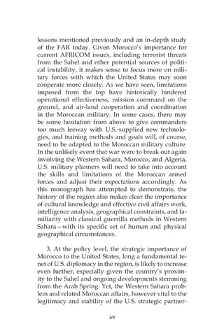 69
lessons mentioned previously and an in-depth study
of the FAR today. Given Morocco’s importance for
current AFRICOM issues, including terrorist threats
from the Sahel and other potential sources of politi-
cal instability, it makes sense to focus more on mili-
tary forces with which the United States may soon
cooperate more closely. As we have seen, limitations
imposed from the top have historically hindered
operational effectiveness, mission command on the
ground, and air-land cooperation and coordination
in the Moroccan military. In some cases, there may
be some hesitation from above to give commanders
too much leeway with U.S.-supplied new technolo-
gies, and training methods and goals will, of course,
need to be adapted to the Moroccan military culture.
In the unlikely event that war were to break out again
involving the Western Sahara, Morocco, and Algeria,
U.S. military planners will need to take into account
the skills and limitations of the Moroccan armed
forces and adjust their expectations accordingly. As
this monograph has attempted to demonstrate, the
history of the region also makes clear the importance
of cultural knowledge and effective civil affairs work,
intelligence analysis, geographical constraints, and fa-
miliarity with classical guerrilla methods in Western
Sahara—with its specific set of human and physical
geographical circumstances.
3. At the policy level, the strategic importance of
Morocco to the United States, long a fundamental te-
net of U.S. diplomacy in the region, is likely to increase
even further, especially given the country’s proxim-
ity to the Sahel and ongoing developments stemming
from the Arab Spring. Yet, the Western Sahara prob-
lem and related Moroccan affairs, however vital to the
legitimacy and stability of the U.S. strategic partner-
 