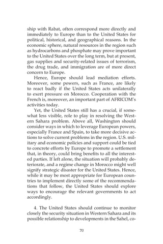 70
ship with Rabat, often correspond more directly and
immediately to Europe than to the United States for
political, historical, and geographical reasons. In the
economic sphere, natural resources in the region such
as hydrocarbons and phosphate may prove important
to the United States over the long term, but at present,
gas supplies and security-related issues of terrorism,
the drug trade, and immigration are of more direct
concern to Europe.
Hence, Europe should lead mediation efforts.
Moreover, some powers, such as France, are likely
to react badly if the United States acts unilaterally
to exert pressure on Morocco. Cooperation with the
French is, moreover, an important part of AFRICOM’s
activities today.
Yet, the United States still has a crucial, if some-
what less visible, role to play in resolving the West-
ern Sahara problem. Above all, Washington should
consider ways in which to leverage European powers,
especially France and Spain, to take more decisive ac-
tions to solve current problems in the region. U.S. mil-
itary and economic policies and support could be tied
to concrete efforts by Europe to promote a settlement
that, in theory, could bring benefits to all the interest-
ed parties. If left alone, the situation will probably de-
teriorate, and a regime change in Morocco might well
signify strategic disaster for the United States. Hence,
while it may be most appropriate for European coun-
tries to implement directly some of the recommenda-
tions that follow, the United States should explore
ways to encourage the relevant governments to act
accordingly.
4. The United States should continue to monitor
closely the security situation in Western Sahara and its
possible relationship to developments in the Sahel, co-
 