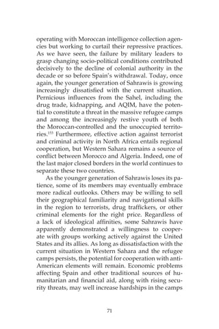 71
operating with Moroccan intelligence collection agen-
cies but working to curtail their repressive practices.
As we have seen, the failure by military leaders to
grasp changing socio-political conditions contributed
decisively to the decline of colonial authority in the
decade or so before Spain’s withdrawal. Today, once
again, the younger generation of Sahrawis is growing
increasingly dissatisfied with the current situation.
Pernicious influences from the Sahel, including the
drug trade, kidnapping, and AQIM, have the poten-
tial to constitute a threat in the massive refugee camps
and among the increasingly restive youth of both
the Moroccan-controlled and the unoccupied territo-
ries.153
Furthermore, effective action against terrorist
and criminal activity in North Africa entails regional
cooperation, but Western Sahara remains a source of
conflict between Morocco and Algeria. Indeed, one of
the last major closed borders in the world continues to
separate these two countries.
As the younger generation of Sahrawis loses its pa-
tience, some of its members may eventually embrace
more radical outlooks. Others may be willing to sell
their geographical familiarity and navigational skills
in the region to terrorists, drug traffickers, or other
criminal elements for the right price. Regardless of
a lack of ideological affinities, some Sahrawis have
apparently demonstrated a willingness to cooper-
ate with groups working actively against the United
States and its allies. As long as dissatisfaction with the
current situation in Western Sahara and the refugee
camps persists, the potential for cooperation with anti-
American elements will remain. Economic problems
affecting Spain and other traditional sources of hu-
manitarian and financial aid, along with rising secu-
rity threats, may well increase hardships in the camps
 