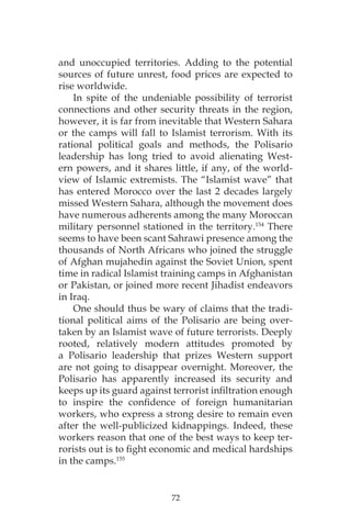 72
and unoccupied territories. Adding to the potential
sources of future unrest, food prices are expected to
rise worldwide.
In spite of the undeniable possibility of terrorist
connections and other security threats in the region,
however, it is far from inevitable that Western Sahara
or the camps will fall to Islamist terrorism. With its
rational political goals and methods, the Polisario
leadership has long tried to avoid alienating West-
ern powers, and it shares little, if any, of the world-
view of Islamic extremists. The “Islamist wave” that
has entered Morocco over the last 2 decades largely
missed Western Sahara, although the movement does
have numerous adherents among the many Moroccan
military personnel stationed in the territory.154
There
seems to have been scant Sahrawi presence among the
thousands of North Africans who joined the struggle
of Afghan mujahedin against the Soviet Union, spent
time in radical Islamist training camps in Afghanistan
or Pakistan, or joined more recent Jihadist endeavors
in Iraq.
One should thus be wary of claims that the tradi-
tional political aims of the Polisario are being over-
taken by an Islamist wave of future terrorists. Deeply
rooted, relatively modern attitudes promoted by
a Polisario leadership that prizes Western support
are not going to disappear overnight. Moreover, the
Polisario has apparently increased its security and
keeps up its guard against terrorist infiltration enough
to inspire the confidence of foreign humanitarian
workers, who express a strong desire to remain even
after the well-publicized kidnappings. Indeed, these
workers reason that one of the best ways to keep ter-
rorists out is to fight economic and medical hardships
in the camps.155
 