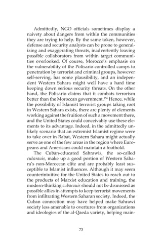 73
Admittedly, NGO officials sometimes display a
naivety about dangers from within the communities
they are trying to help. By the same token, however,
defense and security analysts can be prone to general-
izing and exaggerating threats, inadvertently leaving
possible collaborators from within target communi-
ties overlooked. Of course, Morocco’s emphasis on
the vulnerability of the Polisario-controlled camps to
penetration by terrorist and criminal groups, however
self-serving, has some plausibility, and an indepen-
dent Western Sahara might well have a hard time
keeping down serious security threats. On the other
hand, the Polisario claims that it combats terrorism
better than the Moroccan government.156
Hence, while
the possibility of Islamist terrorist groups taking root
in Western Sahara exists, there are plenty of elements
working against the fruition of such a movement there,
and the United States could conceivably use these ele-
ments to its advantage. Indeed, in the admittedly un-
likely scenario that an extremist Islamist regime were
to take over in Rabat, Western Sahara might actually
serve as one of the few areas in the region where Euro-
peans and Americans could maintain a foothold.
The Cuban-educated Sahrawis, the so-called
cubarauis, make up a good portion of Western Saha-
ra’s non-Moroccan elite and are probably least sus-
ceptible to Islamist influences. Although it may seem
counterintuitive for the United States to reach out to
the products of Marxist education and training, the
modern-thinking cubarauis should not be dismissed as
possible allies in attempts to keep terrorist movements
from infiltrating Western Saharan society. Indeed, the
Cuban connection may have helped make Sahrawi
society less amenable to overtures from organizations
and ideologies of the al-Qaeda variety, helping main-
 