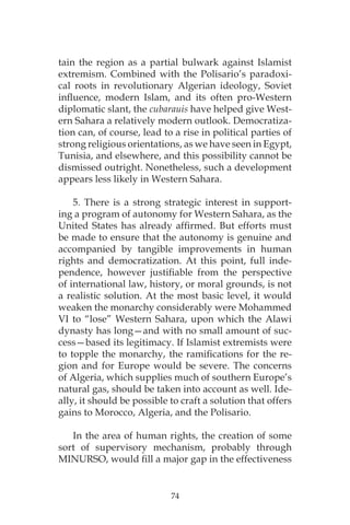 74
tain the region as a partial bulwark against Islamist
extremism. Combined with the Polisario’s paradoxi-
cal roots in revolutionary Algerian ideology, Soviet
influence, modern Islam, and its often pro-Western
diplomatic slant, the cubarauis have helped give West-
ern Sahara a relatively modern outlook. Democratiza-
tion can, of course, lead to a rise in political parties of
strong religious orientations, as we have seen in Egypt,
Tunisia, and elsewhere, and this possibility cannot be
dismissed outright. Nonetheless, such a development
appears less likely in Western Sahara.
5. There is a strong strategic interest in support-
ing a program of autonomy for Western Sahara, as the
United States has already affirmed. But efforts must
be made to ensure that the autonomy is genuine and
accompanied by tangible improvements in human
rights and democratization. At this point, full inde-
pendence, however justifiable from the perspective
of international law, history, or moral grounds, is not
a realistic solution. At the most basic level, it would
weaken the monarchy considerably were Mohammed
VI to “lose” Western Sahara, upon which the Alawi
dynasty has long—and with no small amount of suc-
cess—based its legitimacy. If Islamist extremists were
to topple the monarchy, the ramifications for the re-
gion and for Europe would be severe. The concerns
of Algeria, which supplies much of southern Europe’s
natural gas, should be taken into account as well. Ide-
ally, it should be possible to craft a solution that offers
gains to Morocco, Algeria, and the Polisario.
In the area of human rights, the creation of some
sort of supervisory mechanism, probably through
MINURSO, would fill a major gap in the effectiveness
 