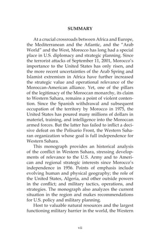 vii
SUMMARY
At a crucial crossroads between Africa and Europe,
the Mediterranean and the Atlantic, and the “Arab
World” and the West, Morocco has long had a special
place in U.S. diplomacy and strategic planning. Since
the terrorist attacks of September 11, 2001, Morocco’s
importance to the United States has only risen, and
the more recent uncertainties of the Arab Spring and
Islamist extremism in Africa have further increased
the strategic value and operational relevance of the
Moroccan-American alliance. Yet, one of the pillars
of the legitimacy of the Moroccan monarchy, its claim
to Western Sahara, remains a point of violent conten-
tion. Since the Spanish withdrawal and subsequent
occupation of the territory by Morocco in 1975, the
United States has poured many millions of dollars in
materiel, training, and intelligence into the Moroccan
armed forces. But the latter has failed to inflict a deci-
sive defeat on the Polisario Front, the Western Saha-
ran organization whose goal is full independence for
Western Sahara.
This monograph provides an historical analysis
of the conflict in Western Sahara, stressing develop-
ments of relevance to the U.S. Army and to Ameri-
can and regional strategic interests since Morocco’s
independence in 1956. Points of emphasis include
evolving human and physical geography; the role of
the United States, Algeria, and other outside powers
in the conflict; and military tactics, operations, and
strategies. The monograph also analyzes the current
situation in the region and makes recommendations
for U.S. policy and military planning.
Host to valuable natural resources and the largest
functioning military barrier in the world, the Western
 