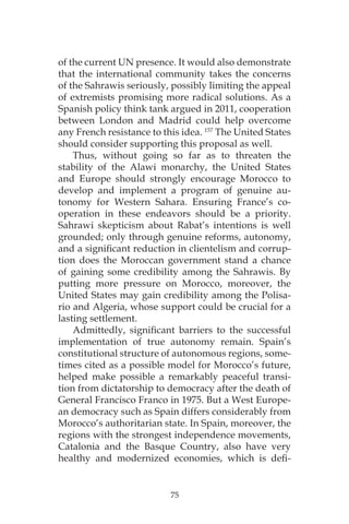 75
of the current UN presence. It would also demonstrate
that the international community takes the concerns
of the Sahrawis seriously, possibly limiting the appeal
of extremists promising more radical solutions. As a
Spanish policy think tank argued in 2011, cooperation
between London and Madrid could help overcome
any French resistance to this idea. 157
The United States
should consider supporting this proposal as well.
Thus, without going so far as to threaten the
stability of the Alawi monarchy, the United States
and Europe should strongly encourage Morocco to
develop and implement a program of genuine au-
tonomy for Western Sahara. Ensuring France’s co-
operation in these endeavors should be a priority.
Sahrawi skepticism about Rabat’s intentions is well
grounded; only through genuine reforms, autonomy,
and a significant reduction in clientelism and corrup-
tion does the Moroccan government stand a chance
of gaining some credibility among the Sahrawis. By
putting more pressure on Morocco, moreover, the
United States may gain credibility among the Polisa-
rio and Algeria, whose support could be crucial for a
lasting settlement.
Admittedly, significant barriers to the successful
implementation of true autonomy remain. Spain’s
constitutional structure of autonomous regions, some-
times cited as a possible model for Morocco’s future,
helped make possible a remarkably peaceful transi-
tion from dictatorship to democracy after the death of
General Francisco Franco in 1975. But a West Europe-
an democracy such as Spain differs considerably from
Morocco’s authoritarian state. In Spain, moreover, the
regions with the strongest independence movements,
Catalonia and the Basque Country, also have very
healthy and modernized economies, which is defi-
 