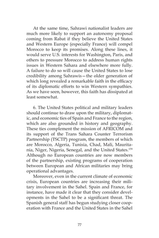 77
At the same time, Sahrawi nationalist leaders are
much more likely to support an autonomy proposal
coming from Rabat if they believe the United States
and Western Europe (especially France) will compel
Morocco to keep its promises. Along these lines, it
would serve U.S. interests for Washington, Paris, and
others to pressure Morocco to address human rights
issues in Western Sahara and elsewhere more fully.
A failure to do so will cause the United States to lose
credibility among Sahrawis—the older generation of
which long revealed a remarkable faith in the efficacy
of its diplomatic efforts to win Western sympathies.
As we have seen, however, this faith has dissipated at
least somewhat.
6. The United States political and military leaders
should continue to draw upon the military, diplomat-
ic, and economic ties of Spain and France to the region,
which are also grounded in history and geography.
These ties complement the mission of AFRICOM and
its support of the Trans Sahara Counter Terrorism
Partnership (TSCTP) program, the members of which
are Morocco, Algeria, Tunisia, Chad, Mali, Maurita-
nia, Niger, Nigeria, Senegal, and the United States.159
Although no European countries are now members
of the partnership, existing programs of cooperation
between European and African militaries may bring
operational advantages.
Moreover, even in the current climate of economic
crisis, European countries are increasing their mili-
tary involvement in the Sahel. Spain and France, for
instance, have made it clear that they consider devel-
opments in the Sahel to be a significant threat. The
Spanish general staff has begun studying closer coop-
eration with France and the United States in the Sahel
 