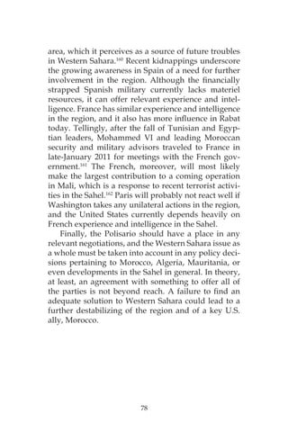78
area, which it perceives as a source of future troubles
in Western Sahara.160
Recent kidnappings underscore
the growing awareness in Spain of a need for further
involvement in the region. Although the financially
strapped Spanish military currently lacks materiel
resources, it can offer relevant experience and intel-
ligence. France has similar experience and intelligence
in the region, and it also has more influence in Rabat
today. Tellingly, after the fall of Tunisian and Egyp-
tian leaders, Mohammed VI and leading Moroccan
security and military advisors traveled to France in
late-January 2011 for meetings with the French gov-
ernment.161
The French, moreover, will most likely
make the largest contribution to a coming operation
in Mali, which is a response to recent terrorist activi-
ties in the Sahel.162
Paris will probably not react well if
Washington takes any unilateral actions in the region,
and the United States currently depends heavily on
French experience and intelligence in the Sahel.
Finally, the Polisario should have a place in any
relevant negotiations, and the Western Sahara issue as
a whole must be taken into account in any policy deci-
sions pertaining to Morocco, Algeria, Mauritania, or
even developments in the Sahel in general. In theory,
at least, an agreement with something to offer all of
the parties is not beyond reach. A failure to find an
adequate solution to Western Sahara could lead to a
further destabilizing of the region and of a key U.S.
ally, Morocco.
 