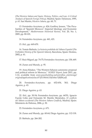 80
(The Western Sahara and Spain: History, Politics, and Law: A Critical
Analysis of Spanish Foreign Policy), Madrid, Spain: Dykinson, 1995,
p. 61. San Martín, Western Sahara, pp. 68, 71.
13. Fernández-Aceytuno, p. 424; Geoffrey Jensen, “The Pecu-
liarities of ‘Spanish Morocco’: Imperial Ideology and Economic
Development,” Mediterranean Historical Review, Vol. 20, No. 1,
2005, pp. 80-101.
14. Fernández-Aceytuno, pp. 441, 621.
15. Ibid., pp. 669-670.
16. Tomás Bárbulo, La historia prohibida del Sáhara Español (The
Forbidden History of the Spanish Sahara), Barcelona, Spain: Destino,
2002, p. 41.
17. Ruiz Miguel, pp. 74-75; Fernández-Aceytuno, pp. 138, 669.
18. Zunes and Mundy, p. 95.
19. Anna Khakee, “The Western Saharan autonomy proposal
and political reform in Morocco,” NOREF Report, June 2011, pp.
1-12, available from www.peacebuilding.no/var/ezflow_site/storage/
original/application/a3acc871f1198e8e21bfc68ae75f8f48.pdf.
20. Fernández-Aceytuno, pp. 652-654, 563; Diego
Aguirre, p. 43.
21. Diego Aguirre, p. 63.
22. Ibid., pp. 50-54; Fernández-Aceytuno, pp. 667ff.; Ignacio
Fuente Cobo and Fernando M. Mariño Menéndez, El conflicto
del Sáhara occidental (The Western Sahara Conflict), Madrid, Spain:
Ministerio de Defensa, 2006, p. 30.
23. Fernández-Aceytuno, p. 671.
24. Zunes and Mundy, pp. 60-64; Diego Aguirre, pp. 112-118.
25. Bárbulo, pp. 266-282.
 
