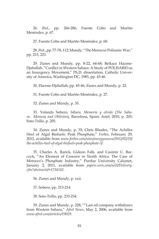 81
26. Ibid., pp. 266-286; Fuente Cobo and Mariño
Menéndez, p. 67.
27. Fuente Cobo and Mariño Menéndez, p. 68.
28. Ibid., pp. 77-78, 112; Mundy, “The Morocco-Polisario War,”
pp. 215, 223.
29. Zunes and Mundy, pp. 8-22, 64-68; Belkace Hacene-
Djaballah, “Conflict in Western Sahara: A Study of POLISARIO as
an Insurgency Movement,” Ph.D. dissertation, Catholic Univer-
sity of America, Washington DC, 1985, pp. 45-46.
30. Hacene-Djaballah, pp. 45-46; Zunes and Mundy, p. 22.
31. Fuente Cobo and Mariño Menéndez, p. 27.
32. Zunes and Mundy, p. 35.
33. Yolanda Sobero, Sáhara. Memoria y olvido (The Saha-
ra. Memory and Oblivion), Barcelona, Spain: Ariel, 2010, p. 205;
Soto-Trillo, p. 205.
34. Zunes and Mundy, p. 35; Chris Rhodes, “The Achilles
Heel of Algal Biofuels: Peak Phosphate,” Forbes, February 29,
2012, available from www.forbes.com/sites/energysource/2012/02/29/
the-achilles-heel-of-algal-biofuels-peak-phosphate-3/.
35. Charles A. Rarick, Gideon Falk, and Casimir C. Bar-
czyk, “An Element of Concern in North Africa: The Case of
Morocco’s Phosphate Industry,” Purdue University Calumet,
January 2, 2011, available from papers.ssrn.com/sol3/Delivery.
cfm?abstractid=1734142.
36. Zunes and Mundy, p. xxii.
37. Sobero, pp. 213-214.
38. Soto-Trillo, pp. 233-234.
39. Zunes and Mundy, p. 228; ““Last oil company withdraws
from Western Sahara,” Afrol News, May 2, 2006, available from
www.afrol.com/articles/19029.
 