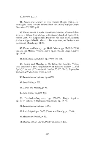 82
40. Sobero, p. 213.
41. Zunes and Mundy, p. xxi; Human Rights Watch, Hu-
man Rights in the Western Sahara and in the Tindouf Refugee Camps,
December 19, 2008, p. 8.
42. For example, Ángela Hernández Moreno, Guerra de ban-
deras en el Sáhara, (War of Flags in the Sahara), Madrid, Spain: Enti-
mema, 2006. Not surprisingly, this book has been translated into
Arabic and published in Morocco. For a summary of the issue, see
Zunes and Mundy, pp. 91-95.
43. Zunes and Mundy, pp. 94-98; Sobero, pp. 87-88, 247-250.
See also San Martín, Western Sahara, pp. 35-40, and Diego Aguirre,
pp. 28-38.
44. Fernández-Aceytuno, pp. 79-80, 653-654.
45. Zunes and Mundy, p. 58; Pablo San Martín, “´¡Estos
locos cubarauis!´: The Hispanisation of Sahrawi society (…after
Spain),” Journal of Transatlantic Studies, Vol 7, No. 3, September
2009, pp. 249-263; Soto-Trillo, p. 150.
46. Fernández-Aceytuno, pp. 68-70.
47. Soto-Trillo, p. 237.
48. Zunes and Mundy, p. 93.
49. Soto-Trillo, pp. 270, 280.
50. Fernández-Aceytuno, pp. 652-653; Diego Aguirre,
pp. 41-47; Sobero, p. 88; Hacene-Djaballah, pp. 49, 79.
51. Fernández-Aceytuno, p. 654.
52. Ruiz Miguel, pp. 54-55; Zunes and Mundy, pp. 35-40.
53. Hacene-Djaballah, p. 43.
54. Quoted in San Martín, Western Sahara, p. 101.
 