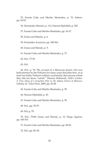 83
55. Fuente Cobo and Meriño Menéndez, p. 71; Sobero,
pp. 62-63.
56. Hernández-Moreno, p. 111; Hacene-Djaballah, p. 202.
57. Fuente Cobo and Meriño Menéndez, pp. 36-37.
58. Zunes and Mundy, p. 6.
59. Fernández-Aceytuno, pp. 560-561.
60. Zunes and Mundy, p. 9.
61. Fuente Cobo and Meriño Menéndez, p. 77.
62. Ibid., 77-78.
63. Ibid.
64. Ibid., p. 78. The account of a Moroccan doctor who was
held prisoner by the Polisario for many years describes how, in at
least one battle, Polisario soldiers customarily shot anyone whom
they did not deem “useful.” Thomas Hollowell, Allah’s Garden.
A True Story of a Forgotten War in the Sahara Desert of Morocco,
Urbana, IL: Tales Press, 2009, pp. 45-48.
65. Fuente Cobo and Meriño Menéndez, p. 78.
66. Hacene-Djaballah, p. 43.
67. Fuente Cobo and Meriño Menéndez, p. 78.
68. Ibid., pp. 78-79.
69. Ibid, p. 79.
70. Ibid., 79-80; Zunes and Mundy, p. 11; Diego Aguirre,
pp. 160-161.
71. Fuente Cobo and Meriño Menéndez, pp. 80-81.
72. Ibid., pp. 80, 82.
 