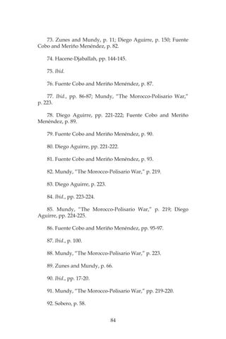 84
73. Zunes and Mundy, p. 11; Diego Aguirre, p. 150; Fuente
Cobo and Meriño Menéndez, p. 82.
74. Hacene-Djaballah, pp. 144-145.
75. Ibid.
76. Fuente Cobo and Meriño Menéndez, p. 87.
77. Ibid., pp. 86-87; Mundy, “The Morocco-Polisario War,”
p. 223.
78. Diego Aguirre, pp. 221-222; Fuente Cobo and Meriño
Menéndez, p. 89.
79. Fuente Cobo and Meriño Menéndez, p. 90.
80. Diego Aguirre, pp. 221-222.
81. Fuente Cobo and Meriño Menéndez, p. 93.
82. Mundy, “The Morocco-Polisario War,” p. 219.
83. Diego Aguirre, p. 223.
84. Ibid., pp. 223-224.
85. Mundy, “The Morocco-Polisario War,” p. 219; Diego
Aguirre, pp. 224-225.
86. Fuente Cobo and Meriño Menéndez, pp. 95-97.
87. Ibid., p. 100.
88. Mundy, “The Morocco-Polisario War,” p. 223.
89. Zunes and Mundy, p. 66.
90. Ibid., pp. 17-20.
91. Mundy, “The Morocco-Polisario War,” pp. 219-220.
92. Sobero, p. 58.
 