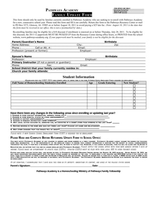 FOR OFFICE USE ONLY:
                                            PATHWAYS ACADEMY                                                                            Discounted Tuition Paid:
                                                                                                                                        Regular Tuition Paid :
                                                                                                                                        2010-11 SEP received:
                                               F A MI LY U P DA TE F O RM
  This form should only be used by families currently enrolled in Pathways Academy who are seeking to re-enroll with Pathways Academy
  for a new, consecutive school year. Please read this form and fill it out carefully. Return this form to the Pathways Resource Center or mail
  to PO Box 5273, Glencoe, AL 35905 on or before August 18, 2011 to avoid paying a $25 late fee. (Note: August 18, 2011 is the date that
  the form must be received in our office; this is not a 'postmarked by' date.)
  Re-enrolling families may be eligible for a $10 discount if enrollment is renewed on or before Thursday, July 28, 2011. To be eligible for
  this discount, the 2011-12 paperwork MUST BE PICKED UP from the Resource Center during office hours, or PRINTED from the school
  website, www.pathways-academy.org. If your paperwork must be mailed, your family is not be eligible for the discount.
 Parent/Guardian’s Name                                                                                                    Birthdate
 Home Address:                                                                        City:                                       Zip:
 Phone :             Cell or Alt. #:                                                   Email:
 Profession (present or former):                                                         Employer:

 Spouse’s Name                                                                                                              Birthdate
 Profession:                                               Employer:
 Primary Instructor (If not a parent or guardian):
 Phone:                      Fax:                       Email:
 School District that your family currently resides in:
 Church your family attends:

                                                                   Student Information
                 (Please note that you cannot enroll new students simply by adding them to this form. A Church School Enrollment Form is required for enrollment.)
  Full Name of Homeschooling Student(s) Enrolled                                                      Age          Grade Entering                    New Student?




Have there been any changes in the following areas since enrolling or updating last year?
1. Change in your contact information, address, phone, etc.? ___________________________________________
1. Change in your marital status or living arrangements?_______________________________________________
2. Change in custody arrangements?_______________________________________________________________
3. Change in primary instructor’s work schedule?_____________________________________________________
4. Any legal action (accused of, arrested for, or convicted of a crime) other than speeding in the last year? _______
____________________________________________________________________________________________
5. Anyone residing in the home who was not there last year? (please list name and relationship) _______________
____________________________________________________________________________________________
6. Any other changes that you should tell us about?___________________________________________________
Please note: A new Church School Enrollment Form (CSEF) is required for re-enrollment.

PLEASE READ AND COMPLETE BEFORE RETURNING UPDATE FORM TO SCHOOL OFFICE:
You must notify Pathways Academy of any changes in address and phone number in a timely manner. Pathways Academy cannot assume the burden for tracking
down new information. It is the responsibility of the enrolled family to ensure that correct information is supplied for the receipt of school correspondence
throughout the year. If your mail is returned, every effort will be made to contact you. However, if you cannot be reached, your file will be closed and the Board of
Education will be notified that you are no longer enrolled with Pathways Academy. Please supply the school office with your new address within 5 days of
moving. Please make an appointment to update your CSEF(s). Updated CSEF(s) must be filed with your local BOE to avoid truancy issues.
Please sign form, enclose tuition fees, and return or mail to Pathways Academy Resource Center before the August 18, 2011 deadline. After August 18, 2011, we
will begin processing non-enrollments with the public school boards as required by the law. If enrollment is not updated and 2011-2012 tuition is not paid by this
date, your file is subject to being closed and the Board of Education will be notified. Please be aware that if your file is closed, a NEW tuition rate of $125 along
with a $50 registration fee will be required to re-enroll with Pathways Academy. The Pathways Academy Administration Board also reserves the right to refuse
re-enrollment.
By my signature, I acknowledge that I have read this form in its entirety, understand its content, and agree by the policies stated herein.
Parent’s Signature:________________________________________________ Date: ________________________

                                Pathways Academy is a Homeschooling Ministry of Pathways Family Fellowship
 