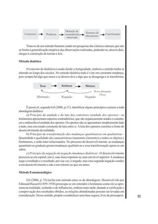 11 
Conjectura Problema 
Dedução de 
conseqüência 
observada 
Tentativa de 
falseamento Corroboração 
Trata-se de um método bastante usado em pesquisas das ciências naturais que não 
se limita à generalização empírica das observações realizadas, podendo-se, através dele, 
chegar à construção de teorias e leis. 
Método dialético 
O conceito de dialética é usado desde a Antiguidade, embora o sentido tenha se 
alterado ao longo dos séculos. No método dialético tudo é visto em constante mudança, 
pois sempre há algo que nasce e se desenvolve e algo que se desagrega e se transforma. 
Tese Antítese Síntese 
Nova afirmação 
(Tese) 
Afirmação Negação Negação 
É possível, segundo Gil (2006, p.31), identificar alguns princípios comuns a toda 
abordagem dialética: 
a) Princípio da unidade e da luta dos contrários (unidade dos opostos) - os 
fenômenos apresentam aspectos contraditórios, que são organicamente unidos e constitu-em 
a indissolúvel unidade dos opostos. Os opostos não se apresentam simplesmente lado 
a lado, mas em estado constante de luta entre si. A luta dos opostos constitui a fonte do 
desenvolvimento da realidade. 
b) Princípio da transformação das mudanças quantitativas em qualitativas - 
Quantidade e qualidade são características imanentes (inerentes) a todos os objetos e 
fenômenos, e estão inter-relacionados. No processo de desenvolvimento, as mudanças 
quantitativas graduais geram mudanças qualitativas e essa transformação opera-se em 
saltos. 
c) Princípio da negação da negação (mudança dialética) - O desenvolvimento 
processa-se em espiral, isto é, suas fases repetem-se, mas em nível superior. A mudança 
nega o resultado e o resultado, por sua vez, é negado, mas essa segunda negação conduz 
a um desenvolvimento e não a um retorno ao que era antes. 
Método Fenomenológico 
Gil (2006, p. 32) inclui este método entre os de abordagem. Desenvolvido por 
Edmund Husserl (1859-1938) preocupa-se em entender o fenômeno como ele se apre-senta 
na realidade, isolando-o de influências, embora mais tarde, durante a verificação e 
comprovação dos resultados obtidos, as relações abandonadas possam ser levadas em 
consideração. Nesse sentido, propõe a estabelecer uma base segura, livre de pressuposi- 
 