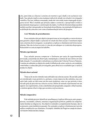12 
ções, para todas as ciências e consiste em mostrar o que é dado e em esclarecer esse 
dado. Sua adoção implica uma mudança radical de atitude em relação à investigação 
científica. Por isso, embora comentado, ainda não vem sendo muito empregado na pes-quisa 
social. Mas à medida que procura captar o essencial, o pesquisador evitará o 
parcelamento da pesquisa e a atomização dos dados. A reflexão fenomenológica poderá 
também auxiliar o pesquisador na formulação de problemas, na construção de hipóteses e 
na definição de conceitos com vistas à fundamentação teórica de pesquisa. 
1.6.2 Métodos de procedimentos 
Esses métodos têm por objetivo proporcionar ao investigador os meios técnicos 
para garantir a objetividade e a precisão no estudo dos fatos sociais. Constituem etapas 
mais concretas da investigação e se propõem a explicar os fenômenos de forma menos 
abstrata. Não são exclusivos entre si, mas devem adequar-se a cada área da pesquisa. 
Relacionam-se com as etapas do trabalho. 
Método experimental 
Esse método procura comprovar o fenômeno por meio da experimentação 
provocada, consistindo em observação, manipulação e controle de seus efeitos em uma 
dada situação. É considerado o método por excelência das Ciências Físicas e Naturais. 
Consiste em submeter os objetos de estudo à influência de certas variáveis, em condições 
controladas e conhecidas pelo investigador, para observar os resultados que a variável 
produz no objeto. 
Método observacional 
Trata-se de um dos métodos mais utilizados nas ciências sociais. De um lado, pode 
ser considerado o mais primitivo e, portanto, o mais impreciso dos métodos, mas, por 
outro lado, pode ser tido como um dos mais modernos, uma vez que permite o mais 
elevado grau de precisão nas ciências sociais. Difere do método experimental em um 
aspecto: nos experimentos, existe a interferência do pesquisador, enquanto o observacional, 
o cientista apenas observa algo que acontece ou já aconteceu. 
Método comparativo 
Este método procura identificar semelhanças e explicar diferenças entre grupos, 
pessoas, sociedades, culturas, sistemas e organizações políticas, padrões de comporta-mento 
familiar ou religioso etc. Seu objetivo é entender o comportamento humano, não só 
no presente, como também no passado. Ele se propõe a explicar o fenômeno por meio da 
análise completa de seus elementos. Exemplos: trabalhos de Piaget no campo do desen-volvimento 
intelectual das crianças. 
 