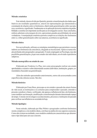 13 
Método estatístico 
Este método, desenvolvido por Quetelet, permite a transformação dos dados qua-litativos 
em resultados quantitativos, através de representações que demonstram a 
constatação de relações entre os fenômenos, objetivando generalizações sobre sua natu-reza, 
ocorrência e significado. Fundamenta-se na aplicação da teoria estatística da proba-bilidade 
e constitui um importante auxílio para as investigações sociais. Suas conclusões, 
embora admitam certa margem de erro, apresentam grandes possibilidades de serem 
verdadeiras. A manipulação estatística permite comprovar as relações dos fenômenos 
entre si, e obter generalizações sobre sua natureza, ocorrência ou significado. 
Método clínico 
Em sua realização, utilizam-se estratégias metodológicas que permitem o acesso 
indireto aos fenômenos da consciência, chegando ao inconsciente. Apóia-se numa rela-ção 
profunda entre pesquisador e pesquisado. É muito empregado na Psicologia, mas não 
possibilita generalizações, já que seus estudos são individuais, envolvendo experiências 
subjetivas. 
Método monográfico ou estudo de caso 
Elaborado por Frederico Le Play, tem como preocupação realizar um estudo 
aprofundado e exaustivo sobre determinado assunto (indivíduos, instituições, grupos, co-munidades), 
buscando sua generalização. 
Além dos métodos apresentados anteriormente, outros são acrescentados como 
específicos das ciências sociais. São eles: 
Método histórico 
Elaborado por Franz Boas, preocupa-se em estudar o passado das atuais formas 
de vida social, as instituições e os costumes para compreender o passado, entender o 
presente e predizer o futuro, verificando, não apenas a influência do fato e do fenômeno, 
como também sua formação, modificação e transformação durante determinado espaço 
de tempo. Consiste em investigar os acontecimentos, processos e instituições do passado 
para verificar sua influência na sociedade de hoje. 
Método tipológico 
Neste método, elaborado por Max Weber o pesquisador confronta fenômenos 
sociais complexos e cria modelos ideais, com base na análise de seus aspectos essenciais. 
Como não existem na realidade, esses modelos estabelecem características que determi-nam 
o tipo ideal para um caso concreto. 
 