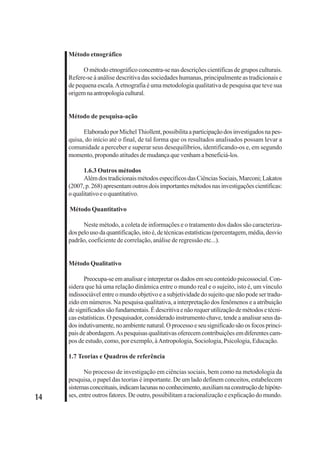 14 
Método etnográfico 
O método etnográfico concentra-se nas descrições científicas de grupos culturais. 
Refere-se à análise descritiva das sociedades humanas, principalmente as tradicionais e 
de pequena escala. A etnografia é uma metodologia qualitativa de pesquisa que teve sua 
origem na antropologia cultural. 
Método de pesquisa-ação 
Elaborado por Michel Thiollent, possibilita a participação dos investigados na pes-quisa, 
do início até o final, de tal forma que os resultados analisados possam levar a 
comunidade a perceber e superar seus desequilíbrios, identificando-os e, em segundo 
momento, propondo atitudes de mudança que venham a beneficiá-los. 
1.6.3 Outros métodos 
Além dos tradicionais métodos específicos das Ciências Sociais, Marconi; Lakatos 
(2007, p. 268) apresentam outros dois importantes métodos nas investigações científicas: 
o qualitativo e o quantitativo. 
Método Quantitativo 
Neste método, a coleta de informações e o tratamento dos dados são caracteriza-dos 
pelo uso da quantificação, isto é, de técnicas estatísticas (percentagem, média, desvio 
padrão, coeficiente de correlação, análise de regressão etc...). 
Método Qualitativo 
Preocupa-se em analisar e interpretar os dados em seu conteúdo psicossocial. Con-sidera 
que há uma relação dinâmica entre o mundo real e o sujeito, isto é, um vínculo 
indissociável entre o mundo objetivo e a subjetividade do sujeito que não pode ser tradu-zido 
em números. Na pesquisa qualitativa, a interpretação dos fenômenos e a atribuição 
de significados são fundamentais. É descritiva e não requer utilização de métodos e técni-cas 
estatísticas. O pesquisador, considerado instrumento chave, tende a analisar seus da-dos 
indutivamente, no ambiente natural. O processo e seu significado são os focos princi-pais 
de abordagem. As pesquisas qualitativas oferecem contribuições em diferentes cam-pos 
de estudo, como, por exemplo, à Antropologia, Sociologia, Psicologia, Educação. 
1.7 Teorias e Quadros de referência 
No processo de investigação em ciências sociais, bem como na metodologia da 
pesquisa, o papel das teorias é importante. De um lado definem conceitos, estabelecem 
sistemas conceituais, indicam lacunas no conhecimento, auxiliam na construção de hipóte-ses, 
entre outros fatores. De outro, possibilitam a racionalização e explicação do mundo. 
 