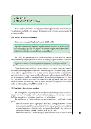 17 
MÓDULO II 
A PESQUISA CIENTÍFICA 
Neste módulo, trataremos da pesquisa científica, apresentando, inicialmente, seu 
conceito e suas finalidades. Em seguida, destacaremos as diversas espécies e as etapas da 
pesquisa científica. 
2.1 Conceito de pesquisa científica 
Comecemos com a definição de Andrade (2004, p. 16), 
...a pesquisa científica é o conjunto de procedimentos sistemáticos, baseados no 
raciocínio lógico, que tem por objetivo encontrar soluções para os problemas 
propostos, mediante o emprego de métodos científicos. 
Gil (2006, p. 42) apresenta o conceito de pesquisa social, cujo propósito consiste 
em descobrir resposta para problemas, através do emprego de procedimentos científicos. 
...o processo formal e sistemático de desenvolvimento do método científico. 
Vê-se, segundo essa definição, que a pesquisa social permite a ampliação dos co-nhecimentos 
no campo da realidade social, entendida aqui em seu sentido amplo, envol-vendo 
todos os aspectos relativos ao homem em seus relacionamentos com outros ho-mens 
e instituições sociais. Nesse sentido então, por um lado, pesquisar significa desco-brir 
novos saberes científicos que possibilitam o desenvolvimento da ciência. Por outro 
lado, a pesquisa permite a resolução de uma dificuldade que não se pode solucionar 
automaticamente, mas apenas por meio de estudo conceitual ou empírico, com base em 
fontes de informação (GONÇALVES, 2005, p. 47). 
2.2 Finalidades da pesquisa científica 
De modo geral, a pesquisa pode ser caracterizada de forma qualitativa, conside-rando 
o interesse pessoal, a relevância social e científica, a autonomia, a postura 
dialética, a audácia, criatividade, ineditismo e originalidade. 
De acordo com as várias finalidades, a pesquisa pode ser classificada em dois 
grupos: 
a) Pesquisa pura - busca o progresso da ciência e tem por objetivo adquirir 
conhecimentos científicos, sem interessar-se por suas aplicações e conseqüências 
práticas. Seu desenvolvimento tende a ser bastante formalizado e tem como obje-tivo 
a generalização, visando à construção de teorias e leis; 
b) Pesquisa aplicada - interessa-se pela aplicação, utilização e conseqüências 
 