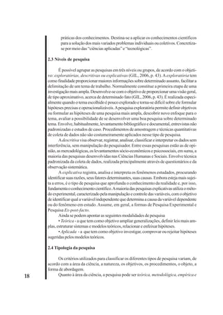 18 
práticas dos conhecimentos. Destina-se a aplicar os conhecimentos científicos 
para a solução dos mais variados problemas individuais ou coletivos. Concretiza-se 
por meio das “ciências aplicadas” e “tecnológicas”. 
2.3 Níveis de pesquisa 
É possível agrupar as pesquisas em três níveis ou grupos, de acordo com o objeti-vo: 
exploratórias, descritivas ou explicativas (GIL, 2006, p. 43). A exploratória tem 
como finalidade proporcionar maiores informações sobre determinado assunto, facilitar a 
delimitação de um tema de trabalho. Normalmente constitue a primeira etapa de uma 
investigação mais ampla. Desenvolve-se com o objetivo de proporcionar uma visão geral, 
de tipo aproximativo, acerca de determinado fato (GIL, 2006, p. 43). É realizada especi-almente 
quando o tema escolhido é pouco explorado e torna-se difícil sobre ele formular 
hipóteses precisas e operacionalizáveis. A pesquisa exploratória permite definir objetivos 
ou formular as hipóteses de uma pesquisa mais ampla, descobrir novo enfoque para o 
tema, avaliar a possibilidade de se desenvolver uma boa pesquisa sobre determinado 
tema. Envolve, habitualmente, levantamento bibliográfico e documental, entrevistas não 
padronizadas e estudos de caso. Procedimentos de amostragem e técnicas quantitativas 
de coleta de dados não são costumeiramente aplicados nesse tipo de pesquisa. 
A descritiva visa observar, registrar, analisar, classificar e interpretar os dados sem 
interferência, sem manipulação do pesquisador. Entre essas pesquisas estão as de opi-nião, 
as mercadológicas, os levantamentos sócio-econômicos e psicossociais, em suma, a 
maioria das pesquisas desenvolvidas nas Ciências Humanas e Sociais. Envolve técnica 
padronizada da coleta de dados, realizada principalmente através de questionários e da 
observação sistemática. 
A explicativa registra, analisa e interpreta os fenômenos estudados, procurando 
identificar suas razões, seus fatores determinantes, suas causas. Embora esteja mais sujei-ta 
a erros, é o tipo de pesquisa que aprofunda o conhecimento da realidade e, por isso, 
fundamenta o conhecimento científico. A maioria das pesquisas explicativas utiliza o méto-do 
experimental, caracterizado pela manipulação e controle das variáveis, com o objetivo 
de identificar qual a variável independente que determina a causa da variável dependente 
ou do fenômeno em estudo. Assume, em geral, a formas de Pesquisa Experimental e 
Pesquisa Ex-post-facto. 
Ainda se podem apontar as seguintes modalidades de pesquisa 
• Teórica - a que tem como objetivo ampliar generalizações, definir leis mais am-plas, 
estruturar sistemas e modelos teóricos, relacionar e enfeixar hipóteses. 
• Aplicada - a que tem como objetivo investigar, comprovar ou rejeitar hipóteses 
sugeridas pelos modelos teóricos. 
2.4 Tipologia da pesquisa 
Os critérios utilizados para classificar os diferentes tipos de pesquisa variam, de 
acordo com a área da ciência, a natureza, os objetivos, os procedimentos, o objeto, a 
forma de abordagem. 
Quanto à área da ciência, a pesquisa pode ser teórica, metodológica, empírica e 
 