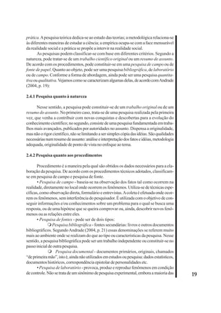 19 
prática. A pesquisa teórica dedica-se ao estudo das teorias; a metodológica relaciona-se 
às diferentes maneiras de estudar a ciência; a empírica ocupa-se com a face mensurável 
da realidade social e a prática se propõe a intervir na realidade social. 
As pesquisas podem classificar-se com base em diferentes critérios. Segundo a 
natureza, pode tratar-se de um trabalho científico original ou um resumo de assunto. 
De acordo com os procedimentos, pode constituir-se em uma pesquisa de campo ou de 
fonte de papel. Quanto ao objeto, pode ser uma pesquisa bibliográfica, de laboratório 
ou de campo. Conforme a forma de abordagem, ainda pode ser uma pesquisa quantita-tiva 
ou qualitativa. Vejamos como se caracterizam algumas delas, de acordo com Andrade 
(2004, p. 19): 
2.4.1 Pesquisa quanto à natureza 
Nesse sentido, a pesquisa pode constituir-se de um trabalho original ou de um 
resumo do assunto. No primeiro caso, trata-se de uma pesquisa realizada pela primeira 
vez, que venha a contribuir com novas conquistas e descobertas para a evolução do 
conhecimento científico; no segundo, consiste de uma pesquisa fundamentada em traba-lhos 
mais avançados, publicados por autoridades no assunto. Dispensa a originalidade, 
mas não o rigor científico, não se limitando a ser simples cópia das idéias. São qualidades 
necessárias num resumo de assunto: análise e interpretação dos fatos e idéias, metodologia 
adequada, originalidade de ponto de vista no enfoque ao tema. 
2.4.2 Pesquisa quanto aos procedimentos 
Procedimento é a maneira pela qual são obtidos os dados necessários para a ela-boração 
da pesquisa. De acordo com os procedimentos técnicos adotados, classificam-se 
em pesquisa de campo e pesquisa de fonte. 
• Pesquisa de campo - baseia-se na observação dos fatos tal como ocorrem na 
realidade, diretamente no local onde ocorrem os fenômenos. Utiliza-se de técnicas espe-cíficas, 
como observação direta, formulário e entrevistas. A coleta é efetuada onde ocor-rem 
os fenômenos, sem interferência do pesquisador. É utilizada com o objetivo de con-seguir 
informações e/ou conhecimentos sobre um problema para o qual se busca uma 
resposta, ou de uma hipótese que se queira comprovar ou, ainda, descobrir novos fenô-menos 
ou as relações entre eles. 
• Pesquisa de fontes - pode ser de dois tipos: 
 Pesquisa bibliográfica - fontes secundárias: livros e outros documentos 
bibliográficos. Segundo Andrade (2004, p. 21) essas denominações se referem muito 
mais ao ambiente onde se realizam do que ao tipo ou características da pesquisa. Nesse 
sentido, a pesquisa bibliográfica pode ser um trabalho independente ou constituir-se no 
passo inicial de outra pesquisa. 
 Pesquisa documental - documentos primários, originais, chamados 
“de primeira mão”, isto é, ainda não utilizados em estudos ou pesquisa: dados estatísticos, 
documentos históricos, correspondência epistolar de personalidades etc. 
• Pesquisa de laboratório - provoca, produz e reproduz fenômenos em condição 
de controle. Não se trata de um sinônimo de pesquisa experimental, embora a maioria das 
 