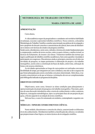 2 
METODOLOGIA DO TRABALHO CIENTÍFICO 
APRESENTAÇÃO 
MARIA CRISTINA DE ASSIS 
Caros alunos, 
A vida acadêmica requer de pesquisadores e estudantes universitários habilidade 
em planejar, executar e apresentar trabalhos científicos. Nesse contexto, a disciplina 
Metodologia do Trabalho Científico constitui uma iniciação nas práticas de investigação e 
tem o propósito de discutir conceitos e características da ciência, bem como de familiari-zar 
os alunos com técnicas de estudo e de pesquisa científica. 
Sendo assim, abordaremos, neste curso, métodos e técnicas de estudo fundamentais para 
a compreensão e análise de textos escritos, entre os quais a leitura, a análise textual, as 
técnicas de fichamento, de resumo e de síntese. Trataremos também das normas que 
regem a publicação de trabalhos científico-acadêmicos, bem como questões vinculadas à 
participação em congressos. Discutiremos ainda os principais conceitos envolvidos nas 
atividades de pesquisa, as etapas pertinentes à elaboração do projeto e do trabalho 
monográfico, assim como a constituição de bases de dados, entrevistas, utilização de 
fontes e de recursos eletrônicos. 
As atividades apresentadas ao longo do curso podem ser realizadas com maior 
flexibilidade de tempo, por integrarem um curso a distância, mas não se deve esquecer de 
que foram planejadas para serem concluídas com prazo determinado. Além disso, é ne-cessário 
conscientizar-se de que as leituras e orientações devem ser complementadas 
pela bibliografia indicada no programa da disciplina. 
OBJETIVO E CONTEÚDO 
Objetivamos, neste curso, fornecer ao aluno condições para planejamento e 
operacionalização de projeto de pesquisa e de trabalho monográfico. Para tanto, parti-mos 
de uma discussão introdutória sobre a teoria do conhecimento e sobre a natureza, 
objetivos, concepções metodológicas, tipos e as principais fases de um projeto de pes-quisa, 
a fim de capacitá-lo na redação de textos científicos. 
Sob esse foco, o curso foi estruturado em módulos, contemplando o seguinte con-teúdo: 
MÓDULO I - TIPOS DE CONHECIMENTO E CIÊNCIA 
Neste módulo, discutiremos o conceito de ciência, caracterizando os diferentes 
níveis de conhecimento. Abordaremos também a classificação das ciências e os métodos 
que proporcionam a base lógica e os meios técnicos da investigação científica. 
 