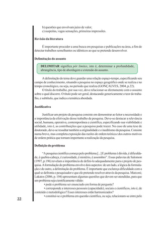 22 
b) questões que envolvam juízo de valor; 
c) suspeitas, vagas sensações, primeiras impressões. 
Revisão da literatura 
É importante proceder a uma busca em pesquisas e publicações na área, a fim de 
detectar trabalhos semelhantes ou idênticos ao que se pretende desenvolver. 
Delimitação do assunto 
DELIMITAR significa pôr limites, isto é, determinar a profundidade, 
abrangência, tipo de abordagem e extensão do assunto. 
A delimitação do tema deve guardar uma relação espaço-tempo, especificando seu 
campo de conhecimento, situando a pesquisa no espaço geográfico onde se realiza e no 
tempo cronológico, ou seja, no período que realiza (GONÇALVES, 2004, p.22). 
O título do trabalho, por sua vez, deve relacionar-se diretamente com o assunto 
sobre o qual discorre. O título pode ser geral, destacando genericamente o teor do traba-lho, 
e subtítulo, que indica a temática abordada. 
Justificativa 
Justificar um projeto de pesquisa consiste em demonstrar ao leitor a necessidade e 
a importância da efetivação desse trabalho de pesquisa. Deve-se destacar a relevância 
social, humana, operativa, contemporânea e científica, especificando sua viabilidade e 
utilidade, isto é, as contribuições que a pesquisa pode trazer. No caso de uma tese de 
doutorado, deve-se ressaltar também a originalidade e o ineditismo da pesquisa. Consiste 
numa breve, mas completa exposição das razões de ordem teórica e dos outros motivos 
de ordem prática que tornam importante a realização da pesquisa. 
Definição do problema 
“A pesquisa científica começa pelo problema.[...] E problema é dúvida, é dificulda-de, 
é quebra-cabeça, é curiosidade, é mistério, é assombro”. Essas palavras de Salomon 
(1997, p.196) revelam a importância de defini-lo adequadamente para o projeto de pes-quisa. 
A formulação do problema envolve dois aspectos: de um lado, a lógica da formula-ção 
e de outro, a delimitação do problema. É importante que esclareça dificuldade com a 
qual se defronta o pesquisador e que ele pretende resolver através da pesquisa. Marconi; 
Lakatos (2006, p. 104) apresentam algumas questões que devem ser atendidas, para que 
um problema seja cientificamente válido: 
• pode o problema ser enunciado em forma de pergunta? 
• corresponde a interesses pessoais (capacidade), sociais e científicos, isto é, de 
conteúdo e metodológico? Esses interesses estão harmonizados? 
• constitui-se o problema em questão científica, ou seja, relacionam-se entre pelo 
 