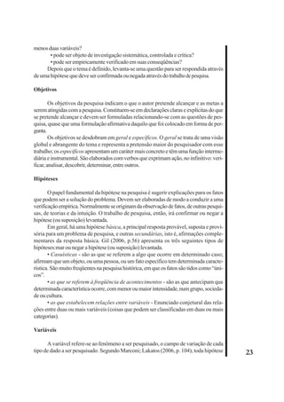 23 
menos duas variáveis? 
• pode ser objeto de investigação sistemática, controlada e crítica? 
• pode ser empiricamente verificado em suas conseqüências? 
Depois que o tema é definido, levanta-se uma questão para ser respondida através 
de uma hipótese que deve ser confirmada ou negada através do trabalho de pesquisa. 
Objetivos 
Os objetivos da pesquisa indicam o que o autor pretende alcançar e as metas a 
serem atingidas com a pesquisa. Constituem-se em declarações claras e explícitas do que 
se pretende alcançar e devem ser formuladas relacionando-se com as questões de pes-quisa, 
quase que uma formulação afirmativa daquilo que foi colocado em forma de per-gunta. 
Os objetivos se desdobram em geral e específicos. O geral se trata de uma visão 
global e abrangente do tema e representa a pretensão maior do pesquisador com esse 
trabalho; os específicos apresentam um caráter mais concreto e têm uma função interme-diária 
e instrumental. São elaborados com verbos que exprimam ação, no infinitivo: veri-ficar, 
analisar, descobrir, determinar, entre outros. 
Hipóteses 
O papel fundamental da hipótese na pesquisa é sugerir explicações para os fatos 
que podem ser a solução do problema. Devem ser elaboradas de modo a conduzir a uma 
verificação empírica. Normalmente se originam da observação de fatos, de outras pesqui-sas, 
de teorias e da intuição. O trabalho de pesquisa, então, irá confirmar ou negar a 
hipótese (ou suposição) levantada. 
Em geral, há uma hipótese básica, a principal resposta provável, suposta e provi-sória 
para um problema de pesquisa, e outras secundárias, isto é, afirmações comple-mentares 
da resposta básica. Gil (2006, p.56) apresenta os três seguintes tipos de 
hipóteses:mar ou negar a hipótese (ou suposição) levantada. 
• Casuísticas - são as que se referem a algo que ocorre em determinado caso; 
afirmam que um objeto, ou uma pessoa, ou um fato específico tem determinada caracte-rística. 
São muito freqüentes na pesquisa histórica, em que os fatos são tidos como “úni-cos”. 
• as que se referem à freqüência de acontecimentos - são as que antecipam que 
determinada característica ocorre, com menor ou maior intensidade, num grupo, socieda-de 
ou cultura. 
• as que estabelecem relações entre variáveis - Enunciado conjetural das rela-ções 
entre duas ou mais variáveis (coisas que podem ser classificadas em duas ou mais 
categorias). 
Variáveis 
A variável refere-se ao fenômeno a ser pesquisado, o campo de variação de cada 
tipo de dado a ser pesquisado. Segundo Marconi; Lakatos (2006, p. 104), toda hipótese 
 