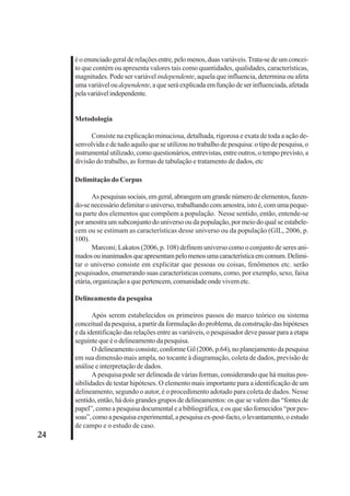 24 
é o enunciado geral de relações entre, pelo menos, duas variáveis. Trata-se de um concei-to 
que contém ou apresenta valores tais como quantidades, qualidades, características, 
magnitudes. Pode ser variável independente, aquela que influencia, determina ou afeta 
uma variável ou dependente, a que será explicada em função de ser influenciada, afetada 
pela variável independente. 
Metodologia 
Consiste na explicação minuciosa, detalhada, rigorosa e exata de toda a ação de-senvolvida 
e de tudo aquilo que se utilizou no trabalho de pesquisa: o tipo de pesquisa, o 
instrumental utilizado, como questionários, entrevistas, entre outros, o tempo previsto, a 
divisão do trabalho, as formas de tabulação e tratamento de dados, etc 
Delimitação do Corpus 
As pesquisas sociais, em geral, abrangem um grande número de elementos, fazen-do- 
se necessário delimitar o universo, trabalhando com amostra, isto é, com uma peque-na 
parte dos elementos que compõem a população. Nesse sentido, então, entende-se 
por amostra um subconjunto do universo ou da população, por meio do qual se estabele-cem 
ou se estimam as características desse universo ou da população (GIL, 2006, p. 
100). 
Marconi; Lakatos (2006, p. 108) definem universo como o conjunto de seres ani-mados 
ou inanimados que apresentam pelo menos uma característica em comum. Delimi-tar 
o universo consiste em explicitar que pessoas ou coisas, fenômenos etc. serão 
pesquisados, enumerando suas características comuns, como, por exemplo, sexo, faixa 
etária, organização a que pertencem, comunidade onde vivem etc. 
Delineamento da pesquisa 
Após serem estabelecidos os primeiros passos do marco teórico ou sistema 
conceitual da pesquisa, a partir da formulação do problema, da construção das hipóteses 
e da identificação das relações entre as variáveis, o pesquisador deve passar para a etapa 
seguinte que é o delineamento da pesquisa. 
O delineamento consiste, conforme Gil (2006, p.64), no planejamento da pesquisa 
em sua dimensão mais ampla, no tocante à diagramação, coleta de dados, previsão de 
análise e interpretação de dados. 
A pesquisa pode ser delineada de várias formas, considerando que há muitas pos-sibilidades 
de testar hipóteses. O elemento mais importante para a identificação de um 
delineamento, segundo o autor, é o procedimento adotado para coleta de dados. Nesse 
sentido, então, há dois grandes grupos de delineamentos: os que se valem das “fontes de 
papel”, como a pesquisa documental e a bibliográfica, e os que são fornecidos “por pes-soas”, 
como a pesquisa experimental, a pesquisa ex-post-facto, o levantamento, o estudo 
de campo e o estudo de caso. 
 