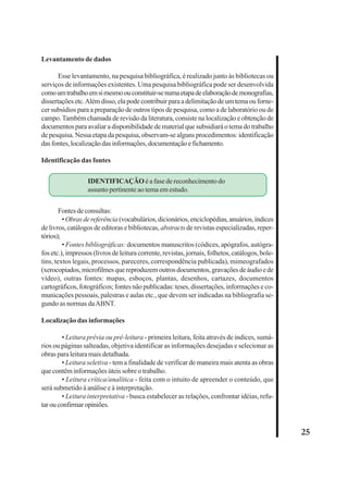 25 
Levantamento de dados 
Esse levantamento, na pesquisa bibliográfica, é realizado junto às bibliotecas ou 
serviços de informações existentes. Uma pesquisa bibliográfica pode ser desenvolvida 
como um trabalho em si mesmo ou constituir-se numa etapa de elaboração de monografias, 
dissertações etc. Além disso, ela pode contribuir para a delimitação de um tema ou forne-cer 
subsídios para a preparação de outros tipos de pesquisa, como a de laboratório ou de 
campo. Também chamada de revisão da literatura, consiste na localização e obtenção de 
documentos para avaliar a disponibilidade de material que subsidiará o tema do trabalho 
de pesquisa. Nessa etapa da pesquisa, observam-se alguns procedimentos: identificação 
das fontes, localização das informações, documentação e fichamento. 
Identificação das fontes 
IDENTIFICAÇÃO é a fase de reconhecimento do 
assunto pertinente ao tema em estudo. 
Fontes de consultas: 
• Obras de referência (vocabulários, dicionários, enciclopédias, anuários, índices 
de livros, catálogos de editoras e bibliotecas, abstracts de revistas especializadas, reper-tórios); 
• Fontes bibliográficas: documentos manuscritos (códices, apógrafos, autógra-fos 
etc.), impressos (livros de leitura corrente, revistas, jornais, folhetos, catálogos, bole-tins, 
textos legais, processos, pareceres, correspondência publicada), mimeografados 
(xerocopiados, microfilmes que reproduzem outros documentos, gravações de áudio e de 
vídeo), outras fontes: mapas, esboços, plantas, desenhos, cartazes, documentos 
cartográficos, fotográficos; fontes não publicadas: teses, dissertações, informações e co-municações 
pessoais, palestras e aulas etc., que devem ser indicadas na bibliografia se-gundo 
as normas da ABNT. 
Localização das informações 
• Leitura prévia ou pré-leitura - primeira leitura, feita através de índices, sumá-rios 
ou páginas salteadas, objetiva identificar as informações desejadas e selecionar as 
obras para leitura mais detalhada. 
• Leitura seletiva - tem a finalidade de verificar de maneira mais atenta as obras 
que contêm informações úteis sobre o trabalho. 
• Leitura crítica/analítica - feita com o intuito de apreender o conteúdo, que 
será submetido à análise e à interpretação. 
• Leitura interpretativa - busca estabelecer as relações, confrontar idéias, refu-tar 
ou confirmar opiniões. 
 