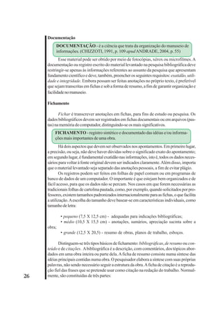 26 
Documentação 
DOCUMENTAÇÃO - é a ciência que trata da organização do manuseio de 
informações. (CHIZZOTI, 1991, p. 109 apud ANDRADE, 2004, p. 55) 
Esse material pode ser obtido por meio de fotocópias, xérox ou microfilmes. A 
documentação ou registro escrito do material levantado na pesquisa bibliográfica deve 
restringir-se apenas às informações referentes ao assunto da pesquisa que apresentam 
fundamento científico e deve, também, preencher os seguintes requisitos: exatidão, utili-dade 
e integridade. Embora possam ser feitas anotações no próprio texto, é preferível 
que sejam transcritas em fichas e sob a forma de resumo, a fim de garantir organização e 
facilidade no manuseio. 
Fichamento 
Fichar é transcrever anotações em fichas, para fins de estudo ou pesquisa. Os 
dados bibliográficos devem ser registrados em fichas documentais ou em arquivos (pas-tas) 
na memória do computador, distinguindo-se os mais significativos. 
FICHAMENTO - registro sintético e documentado das idéias e/ou informa-ções 
mais importantes de uma obra. 
Há dois aspectos que devem ser observados nos apontamentos. Em primeiro lugar, 
a precisão, ou seja, não deve haver dúvidas sobre o significado exato do apontamento; 
em segundo lugar, é fundamental exatidão nas informações, isto é, todos os dados neces-sários 
para voltar à fonte original devem ser indicados claramente. Além disso, importa 
que o material levantado seja separado das anotações pessoais, a fim de evitar plágio. 
Os registros podem ser feitos em folhas de papel comum ou em programas de 
banco de dados de um computador. O importante é que estejam bem organizados e de 
fácil acesso, para que os dados não se percam. Nos casos em que forem necessárias as 
tradicionais folhas de cartolina pautada, como, por exemplo, quando solicitados por pro-fessores, 
existem tamanhos padronizados internacionalmente para as fichas, o que facilita 
a utilização. A escolha do tamanho deve basear-se em características individuais, como 
tamanho de letra: 
• pequeno (7,5 X 12,5 cm) - adequadas para indicações bibliográficas; 
• médio (10,5 X 15,5 cm) - anotações, sumários, apreciação sucinta sobre a 
obra; 
• grande (12,5 X 20,5) - resumo de obras, planos de trabalho, esboços. 
Distinguem-se três tipos básicos de fichamento: bibliográficas, de resumo ou con-teúdo 
e de citações. A bibliográfica é a descrição, com comentários, dos tópicos abor-dados 
em uma obra inteira ou parte dela. A ficha de resumo consiste numa síntese das 
idéias principais contidas numa obra. O pesquisador elabora a síntese com suas próprias 
palavras, não sendo necessário seguir a estrutura da obra. A ficha de citação é a reprodu-ção 
fiel das frases que se pretende usar como citação na redação do trabalho. Normal-mente, 
são constituídas de três partes: 
 