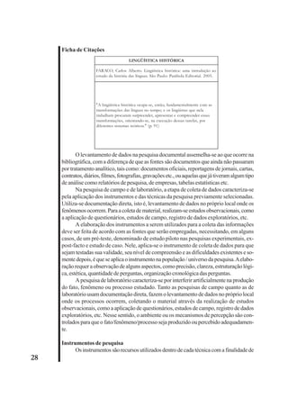28 
Ficha de Citações 
LINGÜÍSTICA HISTÓRICA 
FARACO, Carlos Alberto. Lingüística histórica: uma introdução ao 
estudo da história das línguas. São Paulo: Parábola Editorial. 2005. 
"A lingüística histórica ocupa-se, então, fundamentalmente com as 
transformações das línguas no tempo; e os lingüistas que nela 
trabalham procuram surpreender, apresentar e compreender essas 
transformações, orientando-se, na execução dessas tarefas, por 
diferentes sistemas teóricos." (p. 91) 
O levantamento de dados na pesquisa documental assemelha-se ao que ocorre na 
bibliográfica, com a diferença de que as fontes são documentos que ainda não passaram 
por tratamento analítico, tais como: documentos oficiais, reportagens de jornais, cartas, 
contratos, diários, filmes, fotografias, gravações etc., ou aquelas que já tiveram algum tipo 
de análise como relatórios de pesquisa, de empresas, tabelas estatísticas etc. 
Na pesquisa de campo e de laboratório, a etapa de coleta de dados caracteriza-se 
pela aplicação dos instrumentos e das técnicas da pesquisa previamente selecionadas. 
Utiliza-se documentação direta, isto é, levantamento de dados no próprio local onde os 
fenômenos ocorrem. Para a coleta de material, realizam-se estudos observacionais, como 
a aplicação de questionários, estudos de campo, registro de dados exploratórios, etc. 
A elaboração dos instrumentos a serem utilizados para a coleta das informações 
deve ser feita de acordo com as fontes que serão empregadas, necessitando, em alguns 
casos, de um pré-teste, denominado de estudo piloto nas pesquisas experimentais, ex-post- 
facto e estudo de caso. Nele, aplica-se o instrumento de coleta de dados para que 
sejam testadas sua validade, seu nível de compreensão e as dificuldades existentes e so-mente 
depois, é que se aplica o instrumento na população / universo da pesquisa. A elabo-ração 
requer a observação de alguns aspectos, como precisão, clareza, estruturação lógi-ca, 
estética, quantidade de perguntas, organização cronológica das perguntas. 
A pesquisa de laboratório caracteriza-se por interferir artificialmente na produção 
do fato, fenômeno ou processo estudado. Tanto as pesquisas de campo quanto as de 
laboratório usam documentação direta, fazem o levantamento de dados no próprio local 
onde os processos ocorrem, coletando o material através da realização de estudos 
observacionais, como a aplicação de questionários, estudos de campo, registro de dados 
exploratórios, etc. Nesse sentido, o ambiente ou os mecanismos de percepção são con-trolados 
para que o fato/fenômeno/processo seja produzido ou percebido adequadamen-te. 
Instrumentos de pesquisa 
Os instrumentos são recursos utilizados dentro de cada técnica com a finalidade de 
 