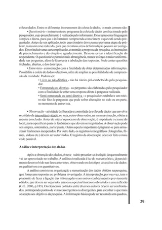29 
coletar dados. Entre os diferentes instrumentos de coleta de dados, os mais comuns são: 
• Questionário - instrumento ou programa de coleta de dados confeccionado pelo 
pesquisador, cujo preenchimento é realizado pelo informante. Deve apresentar linguagem 
simples e direta, para que o informante compreenda com clareza o que está sendo per-guntado. 
Antes de ser aplicado, todo questionário deve passar por uma etapa de pré-teste, 
num universo reduzido, para que eventuais erros de formulação possam ser corrigi-dos. 
Deve incluir uma carta explicação, contendo a proposta da pesquisa, as instruções 
de preenchimento e devolução e agradecimento. Deve-se evitar a identificação do 
respondente. O questionário permite mais abrangência, menor esforço e maior uniformi-dade 
nas perguntas, além de favorecer a tabulação das respostas. Pode conter questões 
fechadas, abertas, e dos dois tipos. 
• Entrevista - conversação com a finalidade de obter determinadas informações. 
Possibilita a coleta de dados subjetivos, além de ampliar as possibilidades de compreen-são 
da realidade. Podem ser: 
• Livre ou não-diretiva - não há roteiro pré-estabelecido pelo pesquisa-dor. 
• Estruturada ou diretiva - as perguntas são elaboradas pelo pesquisador 
com a finalidade de obter uma resposta direta à pergunta realizada. 
• Semi-estruturada ou semi-diretiva - o pesquisador estabelece um rotei-ro 
não fixo de perguntas que pode sofrer alterações no todo ou em parte, 
no momento da entrevista. 
• Observação - atividade deliberada e controlada de coleta de dados que envolve 
o critério da intersubjetividade, ou seja, outro observador, na mesma situação, obtém a 
mesma conclusão. Antes de iniciar o processo de observação, é importante o exame do 
local, para especificar quais os fenômenos que devem ser registrados. A observação pode 
ser simples, sistemática, participante. Outro aspecto importante é preparar-se para arma-zenar 
fenômenos inesperados. Por outro lado, os registros iconográficos (fotografias, fil-mes, 
vídeos etc.) devem ser autorizados. O registro da observação deve ser feito o mais 
cedo possível. 
Análise e interpretação dos dados 
Após a obtenção dos dados, é nece ssário proceder-se à seleção do que realmente 
vai ser aproveitado no trabalho. A análise é realizada à luz do marco teórico, já parcial-mente 
desenvolvido nas fases anteriores, observando os dois tipos de análise e de dados: 
os qualitativos e os quantitativos. 
A análise consiste na organização e sumarização dos dados obtidos na pesquisa, 
que fornecem respostas ao problema investigado. A interpretação, por sua vez, tem o 
propósito de fazer a ligação das informações com outros conhecimentos previamente 
obtidos, que devem ser separados em seus aspectos básicos e submetidos a uma reflexão 
(GIL, 2006, p.185). Os elementos colhidos entre diversos autores devem ser confronta-dos, 
contrapondo pontos de vista convergentes ou divergentes, para escolher o que mais 
se adapta aos objetivos da pesquisa. A informação básica pode ser resumida em quadros, 
 