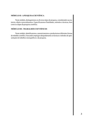 3 
MÓDULO II - A PESQUISA CIENTÍFICA 
Neste módulo, distinguiremos os diversos tipos de pesquisa, considerando sua na-tureza, 
objeto e procedimentos. Especificaremos finalidades, métodos e técnicas, bem 
como as etapas da pesquisa científica. 
MÓDULO III - TRABALHOS CIENTÍFICOS 
Neste módulo, identificaremos, caracterizaremos e produziremos diferentes formas 
de trabalho científico, buscando empregar adequadamente as técnicas e métodos de apre-sentação 
de trabalhos monográficos e de pesquisa. 
 