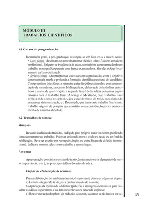 33 
MÓDULO III 
TRABALHOS CIENTÍFICOS 
3.1 Cursos de pós-graduação 
De maneira geral, a pós-graduação distingue-se em lato sensu e stricto senso: 
• Lato sensu - destinam-se ao treinamento técnico-científico em uma área 
profissional. Exigem-se freqüência às aulas, seminários e apresentação de um 
trabalho monográfico perante uma banca examinadora. São eles o Aperfeiço-amento 
e a Especialização. 
• Stricto sensu - são programas que sucedem à graduação, com o objetivo 
de tornar mais ampla e profunda a formação científica e cultural do candidato. 
Compreendem duas fases: a primeira exige freqüência às aulas, com apresen-tação 
de seminários, pesquisas bibliográficas, elaboração de trabalhos cientí-ficos 
e exame de qualificação; a segunda fase é dedicada às pesquisas prepa-ratórias 
para o trabalho final. Abrange o Mestrado, cujo trabalho final 
corresponde a uma dissertação, que exige domínio do tema, capacidade de 
pesquisa e sistematização; e o Doutorado, que tem como trabalho final a tese: 
trabalho original de pesquisa que constitua uma contribuição para o conheci-mento 
do assunto abordado. 
3.2 Trabalhos de síntese 
Sinopses 
Resumo analítico do trabalho, redigido pelo próprio autor ou editor, publicado 
simultaneamente ao trabalho. Pode ser colocado entre o título e o texto ou ao final da 
publicação. Deve ser escrito em português, inglês ou outra língua de difusão interna-cional. 
Indica o assunto relativo ao trabalho e seu enfoque. 
Resumos 
Apresentação concisa e seletiva do texto, destacando-se os elementos de mai-or 
importância, isto é, as principais idéias do autor da obra. 
Etapas na elaboração de resumos 
Para a elaboração de um bom resumo, é importante observar algumas etapas: 
a) Leitura integral do texto, para conhecimento do assunto; 
b) Aplicação da técnica de sublinhar (palavras e sintagmas nominais), para res-saltar 
as idéias importantes e os detalhes relevantes em cada capítulo; 
c) Reestruturação do plano de redação do autor, valendo-se do índice ou su- 
 
