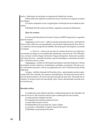 34 
mário - elaboração de um plano ou esquema de redação do resumo; 
d) Rascunho dos capítulos ou partes do texto, com base no esquema ou plano 
de redação; 
e) Leitura comparativa com o original para verificação de necessidade de alte-rações; 
f) Redação final do resumo em fichas, segundo as normas de fichamento. 
Tipos de resumos 
A Associação Brasileira de Normas Técnicas (ABNT) apresenta os seguintes 
tipos de resumo: 
• Indicativo ou descritivo - indica os pontos principais do texto; utilização de 
frases curtas, cada uma correspondendo a um elemento importante da obra; descre-ve 
a natureza, forma e propósito do trabalho. De modo geral, não dispensa a consulta 
ao original. 
- o Abstract - trata-se de um tipo de resumo descritivo ou indicativo 
encontrado em artigos e livros publicados atualmente, com cerca de 150 a 500 pala-vras, 
em duas versões (língua vernácula e língua estrangeira). Apresenta os pontos 
relevantes do texto - conteúdo das partes, tipo de abordagem e conclusões do traba-lho 
-, de forma concisa e clara. 
• Informativo - contém as informações principais e permite dispensar a leitura 
do original: assunto, objetivos, metodologia, resultados, conclusões. Não deve con-ter 
comentários pessoais, críticas ou julgamentos de valor. Preferência pela forma 
impessoal. 
• Crítico - também chamado de Resenha crítica - apresentação sucinta e apre-ciação 
crítica do conteúdo, dos aspectos metodológicos, do desenvolvimento da ló-gica 
da demonstração e da técnica de apresentação de uma obra. Não pode haver 
citações. O resumo crítico de uma edição, entre várias é denominado recensão (ter-mo 
em desuso). 
Resenha crítica 
A resenha tem como objetivo facilitar o conhecimento prévio do conteúdo e do 
valor de um livro. São requisitos básicos para a elaboração de uma resenha: 
a) conhecimento completo da obra; 
b) competência na matéria exposta no livro; 
c) capacidade de juízo crítico; 
d) independência de juízo para ler, expor e julgar; 
e) correção e urbanidade (respeito à pessoa do autor); 
f) fidelidade ao pensamento do autor. 
 