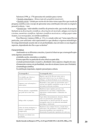 39 
Salomon (1996, p. 179) apresenta três sentidos para o termo 
• Sentido etimológico - Monos (um só); graphéin (escrever) - 
• Sentido estrito - estudo por escrito de um único tema específico que resulte de 
pesquisa científica com o escopo de apresentar uma contribuição relevante ou original e 
pessoal à ciência. = tese 
• Sentido lato - todo trabalho científico de primeira mão, que resulte de pesquisa. 
Incluem-se as dissertações científicas, dissertações de mestrado, antigas exercitações 
e tesinas, memórias científicas, informes científicos ou técnicos, college papers ame-ricanos, 
e as monografias, no sentido acadêmico. 
Para Marconi; Lakatos (2006, p. 151), é o estudo sobre um “tema específico ou 
particular, com suficiente valor representativo e que obedece a rigorosa metodologia. 
Investiga determinado assunto não só em profundidade, mas em todos os seus ângulos e 
aspectos, dependendo dos fins a que se destina”. 
Características 
Analisando-se os diferentes conceitos, é possível observar que a monografia apre-senta 
algumas características: 
a) trabalho escrito, sistemático e completo; 
b) tema específico ou particular de uma ciência ou parte dela; 
c) estudo pormenorizado e exaustivo, abordando vários aspectos e ângulos do caso; 
d) tratamento extenso em profundidade, mas não em alcance (nesse caso é limitado); 
e) metodologia científica; 
f) contribuição importante, original e pessoal para a ciência. 
A monografia é A monografia não é 
Um trabalho que observa e 
acumula observações; 
Repetir o que já foi dito por outro, sem se 
apresentar nada de novo ou em relação ao 
enforque, ao desenvolvimento ou às conclusões; 
Organiza essas informações e 
observações; 
Responder a uma espécie de questionário; não é 
executar um trabalho semelhante ao que se faz em 
um exame ou deveres escolares; 
Procura relações e regularidades 
que pode haver entre elas; 
Manifestar meras opiniões pessoais, sem 
fundamentá-las com dados comprobatórios 
logicamente correlacionados e embasados em 
raciocínio; 
Indaga sobre os porquês; 
Expor idéias demasiadamente abstratas, alheias 
tanto aos pensamentos, preocupações, 
conhecimentos ou desejos pessoais do autor da 
monografia como de sua particular maturidade 
psicológica e intelectual; 
Utiliza de forma inteligente as 
leituras e experiências para 
comprovação; 
Manifestar uma erudição livresca, citando frases 
irrelevantes, não pertinentes e mal-assimiladas, ou 
desenvolver perífrases sem conteúdo ou 
distanciadas da particular experiência de cada caso. 
Comunica aos demais seus 
resultados. 
Quadro baseado em Barquero (1979, p. 16-25 apud MARCONI; LAKATOS, 2006, p. 152) 
 