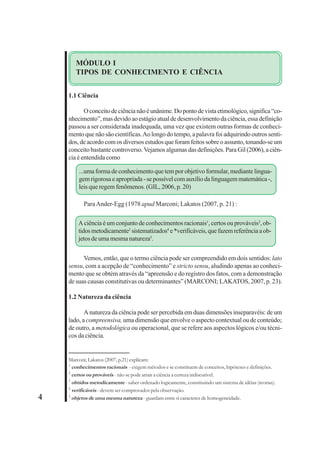 4 
MÓDULO I 
TIPOS DE CONHECIMENTO E CIÊNCIA 
1.1 Ciência 
O conceito de ciência não é unânime. Do ponto de vista etimológico, significa “co-nhecimento”, 
mas devido ao estágio atual de desenvolvimento da ciência, essa definição 
passou a ser considerada inadequada, uma vez que existem outras formas de conheci-mento 
que não são científicas. Ao longo do tempo, a palavra foi adquirindo outros senti-dos, 
de acordo com os diversos estudos que foram feitos sobre o assunto, tonando-se um 
conceito bastante controverso. Vejamos algumas das definições. Para Gil (2006), a ciên-cia 
é entendida como 
...uma forma de conhecimento que tem por objetivo formular, mediante lingua-gem 
rigorosa e apropriada - se possível com auxílio da linguagem matemática -, 
leis que regem fenômenos. (GIL, 2006, p. 20) 
Para Ander-Egg (1978 apud Marconi; Lakatos (2007, p. 21) : 
A ciência é um conjunto de conhecimentos racionais1, certos ou prováveis2, ob-tidos 
metodicamente3 sistematizados4 e *verificáveis, que fazem referência a ob-jetos 
de uma mesma natureza5. 
Vemos, então, que o termo ciência pode ser compreendido em dois sentidos: lato 
sensu, com a acepção de “conhecimento” e stricto sensu, aludindo apenas ao conheci-mento 
que se obtém através da “apreensão e do registro dos fatos, com a demonstração 
de suas causas constitutivas ou determinantes” (MARCONI; LAKATOS, 2007, p. 23). 
1.2 Natureza da ciência 
A natureza da ciência pode ser percebida em duas dimensões inseparavéis: de um 
lado, a compreensiva, uma dimensão que envolve o aspecto contextual ou de conteúdo; 
de outro, a metodológica ou operacional, que se refere aos aspectos lógicos e/ou técni-cos 
da ciência. 
Marconi; Lakatos (2007, p.21) explicam: 
1 conhecimentos racionais - exigem métodos e se constituem de conceitos, hipóteses e definições. 
2 certos ou prováveis - não se pode atrair a ciência a certeza indiscutível. 
3 obtidos metodicamente - saber ordenado logicamente, constituindo um sistema de idéias (teorias). 
4 verificáveis - devem ser comprovados pela observação. 
5 objetos de uma mesma natureza - guardam entre si caracteres de homogeneidade. 
 