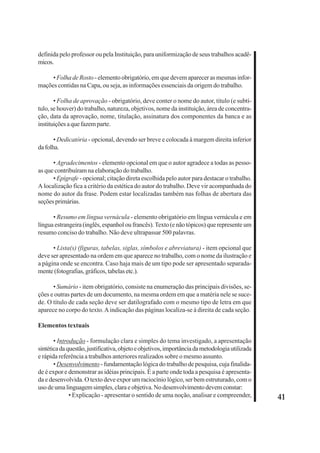 41 
definida pelo professor ou pela Instituição, para uniformização de seus trabalhos acadê-micos. 
• Folha de Rosto - elemento obrigatório, em que devem aparecer as mesmas infor-mações 
contidas na Capa, ou seja, as informações essenciais da origem do trabalho. 
• Folha de aprovação - obrigatório, deve conter o nome do autor, título (e subtí-tulo, 
se houver) do trabalho, natureza, objetivos, nome da instituição, área de concentra-ção, 
data da aprovação, nome, titulação, assinatura dos componentes da banca e as 
instituições a que fazem parte. 
• Dedicatória - opcional, devendo ser breve e colocada à margem direita inferior 
da folha. 
• Agradecimentos - elemento opcional em que o autor agradece a todas as pesso-as 
que contribuíram na elaboração do trabalho. 
• Epígrafe - opcional; citação direta escolhida pelo autor para destacar o trabalho. 
A localização fica a critério da estética do autor do trabalho. Deve vir acompanhada do 
nome do autor da frase. Podem estar localizadas também nas folhas de abertura das 
seções primárias. 
• Resumo em língua vernácula - elemento obrigatório em língua vernácula e em 
língua estrangeira (inglês, espanhol ou francês). Texto (e não tópicos) que represente um 
resumo conciso do trabalho. Não deve ultrapassar 500 palavras. 
• Lista(s) (figuras, tabelas, siglas, símbolos e abreviatura) - item opcional que 
deve ser apresentado na ordem em que aparece no trabalho, com o nome da ilustração e 
a página onde se encontra. Caso haja mais de um tipo pode ser apresentado separada-mente 
(fotografias, gráficos, tabelas etc.). 
• Sumário - item obrigatório, consiste na enumeração das principais divisões, se-ções 
e outras partes de um documento, na mesma ordem em que a matéria nele se suce-de. 
O título de cada seção deve ser datilografado com o mesmo tipo de letra em que 
aparece no corpo do texto. A indicação das páginas localiza-se à direita de cada seção. 
Elementos textuais 
• Introdução - formulação clara e simples do tema investigado, a apresentação 
sintética da questão, justificativa, objeto e objetivos, importância da metodologia utilizada 
e rápida referência a trabalhos anteriores realizados sobre o mesmo assunto. 
• Desenvolvimento - fundamentação lógica do trabalho de pesquisa, cuja finalida-de 
é expor e demonstrar as idéias principais. É a parte onde toda a pesquisa é apresenta-da 
e desenvolvida. O texto deve expor um raciocínio lógico, ser bem estruturado, com o 
uso de uma linguagem simples, clara e objetiva. No desenvolvimento devem constar: 
• Explicação - apresentar o sentido de uma noção, analisar e compreender, 
 