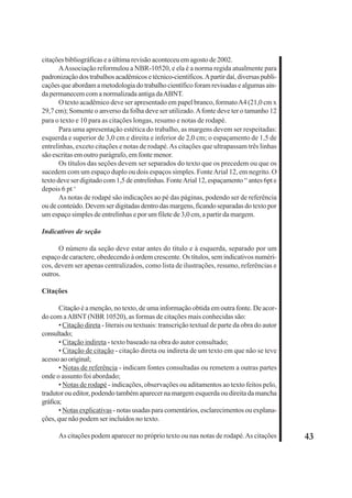 43 
citações bibliográficas e a última revisão aconteceu em agosto de 2002. 
A Associação reformulou a NBR-10520, e ela é a norma regida atualmente para 
padronização dos trabalhos acadêmicos e técnico-científicos. A partir daí, diversas publi-cações 
que abordam a metodologia do trabalho científico foram revisadas e algumas ain-da 
permanecem com a normalizada antiga da ABNT. 
O texto acadêmico deve ser apresentado em papel branco, formato A4 (21,0 cm x 
29,7 cm); Somente o anverso da folha deve ser utilizado. A fonte deve ter o tamanho 12 
para o texto e 10 para as citações longas, resumo e notas de rodapé. 
Para uma apresentação estética do trabalho, as margens devem ser respeitadas: 
esquerda e superior de 3,0 cm e direita e inferior de 2,0 cm; o espaçamento de 1,5 de 
entrelinhas, exceto citações e notas de rodapé. As citações que ultrapassam três linhas 
são escritas em outro parágrafo, em fonte menor. 
Os títulos das seções devem ser separados do texto que os precedem ou que os 
sucedem com um espaço duplo ou dois espaços simples. Fonte Arial 12, em negrito. O 
texto deve ser digitado com 1,5 de entrelinhas. Fonte Arial 12, espaçamento “ antes 6pt e 
depois 6 pt ‘ 
As notas de rodapé são indicações ao pé das páginas, podendo ser de referência 
ou de conteúdo. Devem ser digitadas dentro das margens, ficando separadas do texto por 
um espaço simples de entrelinhas e por um filete de 3,0 cm, a partir da margem. 
Indicativos de seção 
O número da seção deve estar antes do título e à esquerda, separado por um 
espaço de caractere, obedecendo à ordem crescente. Os títulos, sem indicativos numéri-cos, 
devem ser apenas centralizados, como lista de ilustrações, resumo, referências e 
outros. 
Citações 
Citação é a menção, no texto, de uma informação obtida em outra fonte. De acor-do 
com a ABNT (NBR 10520), as formas de citações mais conhecidas são: 
• Citação direta - literais ou textuais: transcrição textual de parte da obra do autor 
consultado; 
• Citação indireta - texto baseado na obra do autor consultado; 
• Citação de citação - citação direta ou indireta de um texto em que não se teve 
acesso ao original; 
• Notas de referência - indicam fontes consultadas ou remetem a outras partes 
onde o assunto foi abordado; 
• Notas de rodapé - indicações, observações ou aditamentos ao texto feitos pelo, 
tradutor ou editor, podendo também aparecer na margem esquerda ou direita da mancha 
gráfica; 
• Notas explicativas - notas usadas para comentários, esclarecimentos ou explana-ções, 
que não podem ser incluídos no texto. 
As citações podem aparecer no próprio texto ou nas notas de rodapé. As citações 
 