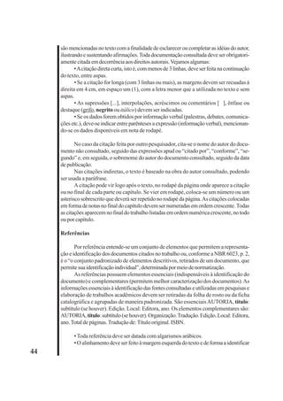44 
são mencionadas no texto com a finalidade de esclarecer ou completar as idéias do autor, 
ilustrando e sustentando afirmações. Toda documentação consultada deve ser obrigatori-amente 
citada em decorrência aos direitos autorais. Vejamos algumas: 
• A citação direta curta, isto é, com menos de 3 linhas, deve ser feita na continuação 
do texto, entre aspas. 
• Se a citação for longa (com 3 linhas ou mais), as margens devem ser recuadas à 
direita em 4 cm, em espaço um (1), com a letra menor que a utilizada no texto e sem 
aspas. 
• As supressões [...], interpolações, acréscimos ou comentários [ ], ênfase ou 
destaque (grifo, negrito ou itálico) devem ser indicadas. 
• Se os dados forem obtidos por informação verbal (palestras, debates, comunica-ções 
etc.), deve-se indicar entre parênteses a expressão (informação verbal), mencionan-do- 
se os dados disponíveis em nota de rodapé. 
No caso da citação feita por outro pesquisador, cita-se o nome do autor do docu-mento 
não consultado, seguido das expressões apud ou “citado por”, “conforme”, “se-gundo” 
e, em seguida, o sobrenome do autor do documento consultado, seguido da data 
de publicação. 
Nas citações indiretas, o texto é baseado na obra do autor consultado, podendo 
ser usada a paráfrase. 
A citação pode vir logo após o texto, no rodapé da página onde aparece a citação 
ou no final de cada parte ou capítulo. Se vier em rodapé, coloca-se um número ou um 
asterisco sobrescrito que deverá ser repetido no rodapé da página. As citações colocadas 
em forma de notas no final do capítulo devem ser numeradas em ordem crescente. Todas 
as citações aparecem no final do trabalho listadas em ordem numérica crescente, no todo 
ou por capítulo. 
Referências 
Por referência entende-se um conjunto de elementos que permitem a representa-ção 
e identificação dos documentos citados no trabalho ou, conforme a NBR 6023, p. 2, 
é o “o conjunto padronizado de elementos descritivos, retirados de um documento, que 
permite sua identificação individual”, determinada por meio de normatização. 
As referências possuem elementos essenciais (indispensáveis à identificação do 
documento) e complementares (permitem melhor caracterização dos documentos). As 
informações essenciais à identificação das fontes consultadas e utilizadas em pesquisas e 
elaboração de trabalhos acadêmicos devem ser retiradas da folha de rosto ou da ficha 
catalográfica e agrupadas de maneira padronizada. São essenciais AUTORIA, título: 
subtítulo (se houver). Edição. Local: Editora, ano. Os elementos complementares são: 
AUTORIA, título: subtítulo (se houver). Organização. Tradução. Edição. Local: Editora, 
ano. Total de páginas. Tradução de: Título original. ISBN. 
• Toda referência deve ser datada com algarismos arábicos. 
• O alinhamento deve ser feito à margem esquerda do texto e de forma a identificar 
 