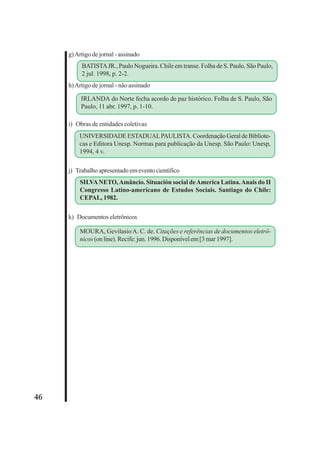 46 
g) Artigo de jornal - assinado 
BATISTA JR., Paulo Nogueira. Chile em transe. Folha de S. Paulo, São Paulo, 
2 jul. 1998, p. 2-2. 
h) Artigo de jornal - não assinado 
IRLANDA do Norte fecha acordo de paz histórico. Folha de S. Paulo, São 
Paulo, 11 abr. 1997, p. 1-10. 
i) Obras de entidades coletivas 
UNIVERSIDADE ESTADUAL PAULISTA. Coordenação Geral de Bibliote-cas 
e Editora Unesp. Normas para publicação da Unesp. São Paulo: Unesp, 
1994, 4 v. 
j) Trabalho apresentado em evento científico 
SILVA NETO, Amâncio. Situación social de America Latina. Anais do II 
Congresso Latino-americano de Estudos Sociais. Santiago do Chile: 
CEPAL, 1982. 
k) Documentos eletrônicos 
MOURA, Gevilasio A. C. de. Citações e referências de documentos eletrô-nicos 
(on line). Recife: jun. 1996. Disponível em [3 mar 1997]. 
 