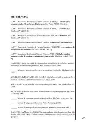 47 
REFERÊNCIAS 
ABNT - Associação Brasileira de Normas Técnicas. NBR 6023 - Informação e 
documentação - Referências - Elaboração. São Paulo: ABNT, 2002. 24p. 
ABNT - Associação Brasileira de Normas Técnicas. NBR 6027 - Sumário. São 
Paulo: ABNT, 2003. 2p. 
ABNT - Associação Brasileira de Normas Técnicas. NBR 6028 - Resumos. São 
Paulo: ABNT, 1990. 3p. 
ABNT - Associação Brasileira de Normas Técnicas. Informação e documentação 
ABNT - Associação Brasileira de Normas Técnicas. NBR 10520 - Apresentação de 
citações em documentos. São Paulo: ABNT, 2002. 7p. 
ABNT - Associação Brasileira de Normas Técnicas. NBR 14724 Informação e 
documentação. Trabalhos Acadêmicos - Apresentação. São Paulo: ABNT, 2002. 
6p. 
ANDRADE, Maria Margarida de. Introdução à metodologia do trabalho científico: 
elaboração de trabalhos na graduação. 4 ed. São Paulo: Atlas, 1998. 
______ . Como preparar trabalhos para cursos de pós-graduação. São Paulo: Atlas, 
1995. 
CENTRO UNIVERSITÁRIO SÃO CAMILO. Trabalhos científicos: orientações e 
normas. São Paulo: Centro Universitário São Camilo, 2002. 
GIL, Antonio Carlos. Métodos e Técnicas de Pesquisa Social 5. ed. São Paulo:Atlas, 
2006. 
GONÇALVES, Hortência de Abreu. Manual de metodologia da pesquisa. São Paulo: 
Avercamp, 2005. 
______. Manual de resumos e comunicações científicas. São Paulo: Avercamp, 2005. 
______. Manual de artigos científicos. São Paulo: Avercamp, 2004b. 
______. Manual de monografia, dissertação e tese. São Paulo: Avercamp, 2004. 
LAKATOS, Eva Maria; MARCONI, Maria de Andrade. Metodologia científica. São 
Paulo: Atlas, 1986. 248 p. (Esclarece o que é conhecimento científico e as técnicas de 
pesquisa). 
 