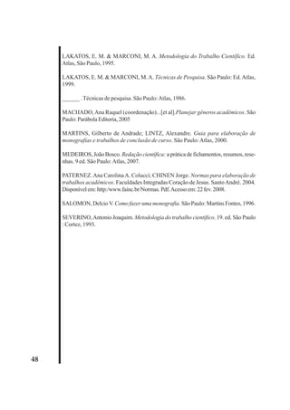 48 
LAKATOS, E. M. & MARCONI, M. A. Metodologia do Trabalho Científico. Ed. 
Atlas, São Paulo, 1995. 
LAKATOS, E. M. & MARCONI, M. A. Técnicas de Pesquisa. São Paulo: Ed. Atlas, 
1999. 
______ . Técnicas de pesquisa. São Paulo: Atlas, 1986. 
MACHADO, Ana Raquel (coordenação)...[et al].Planejar gêneros acadêmicos. São 
Paulo: Parábola Editoria, 2005 
MARTINS, Gilberto de Andrade; LINTZ, Alexandre. Guia para elaboração de 
monografias e trabalhos de conclusão de curso. São Paulo: Atlas, 2000. 
MEDEIROS, João Bosco. Redação científica: a prática de fichamentos, resumos, rese-nhas. 
9 ed. São Paulo: Atlas, 2007. 
PATERNEZ. Ana Carolina A. Colucci; CHINEN Jorge. Normas para elaboração de 
trabalhos acadêmicos. Faculdades Integradas Coração de Jesus. Santo André. 2004. 
Disponível em: http:/www.fainc.br/Normas. Pdf. Acesso em: 22 fev. 2008. 
SALOMON, Delcio V. Como fazer uma monografia. São Paulo: Martins Fontes, 1996. 
SEVERINO, Antonio Joaquim. Metodologia do trabalho científico. 19. ed. São Paulo 
: Cortez, 1993. 
