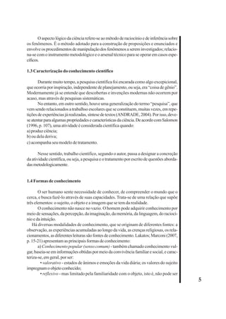5 
O aspecto lógico da ciência refere-se ao método de raciocínio e de inferência sobre 
os fenômenos. É o método adotado para a construção de proposições e enunciados e 
envolve os procedimentos de manipulação dos fenômenos a serem investigados; relacio-na- 
se com o instrumento metodológico e o arsenal técnico para se operar em casos espe-cíficos. 
1.3 Caracterização do conhecimento científico 
Durante muito tempo, a pesquisa científica foi encarada como algo excepicional, 
que ocorria por inspiração, independente de planejamento, ou seja, era “coisa de gênio”. 
Modernamente já se entende que descobertas e invenções modernas não ocorrem por 
acaso, mas através de pesquisas sistemáticas. 
No entanto, em outro sentido, houve uma generalização do termo “pesquisa”, que 
vem sendo relacionados a trabalhso escolares que se constituem, muitas vezes, em repe-tições 
de experiências já realizadas, síntese de textos (ANDRADE, 2004). Por isso, deve-se 
atentar para algumas propriedades e características da ciência. De acordo com Salomon 
(1996, p. 107), uma atividade é considerada científica quando: 
a) produz ciência; 
b) ou dela deriva; 
c) acompanha seu modelo de tratamento. 
Nesse sentido, trabalho científico, segundo o autor, passa a designar a concreção 
da atividade científica, ou seja, a pesquisa e o tratamento por escrito de questões aborda-das 
metodologicamente. 
1.4 Formas de conhecimento 
O ser humano sente necessidade de conhecer, de compreender o mundo que o 
cerca, e busca fazê-lo através de suas capacidades. Trata-se de uma relação que supõe 
três elementos: o sujeito, o objeto e a imagem que se tem da realidade. 
O conhecimento não nasce no vazio. O homem pode adquirir conhecimento por 
meio de sensações, da percepção, da imaginação, da memória, da linguagem, do raciocí-nio 
e da intuição. 
Há diversas modalidades de conhecimento, que se originam de diferentes fontes: a 
observação, as experiências acumuladas ao longo da vida, as crenças religiosas, os rela-cionamentos, 
as diferentes leituras são fontes de conhecimento. Lakatos; Marconi (2007, 
p. 15-21) apresentam as principais formas de conhecimento: 
a) Conhecimento popular (senso comum) - também chamado conhecimento vul-gar, 
baseia-se em informações obtidas por meio da convivência familiar e social, e carac-teriza- 
se, em geral, por ser: 
• valorativo - estados de ânimos e emoções da vida diária; os valores do sujeito 
impregnam o objeto conhecido; 
• reflexivo - mas limitado pela familiaridade com o objeto, isto é, não pode ser 
 