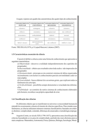 7 
A seguir, vejamos um quadro das características dos quatro tipos de conhecimento: 
CONHECIMENTO 
POPULAR 
CONHECIMENTO 
CIENTÍFICO 
CONHECIMENTO 
RELIGIOSO 
valorativo · contingente · valorativo valorativo 
reflexivo· sistemático· inspiracional não verificável 
assistemático · verificabilidade · infalível racional 
verificável· falível · sistemáticos sistemático 
falível e inexato ·aproximadamente 
exato não verificável infalível e exato 
Fonte: TRUJILLO (1974, p.11) apud Marconi; Lakatos (2007) 
1.5 Características essenciais da ciência 
CONHECIMENTO 
FILOSÓFICO 
É possível definir a ciência como uma forma de conhecimento que apresenta as 
seguintes características: 
a) Objetividade - descreve a realidade independentemente dos caprichos do 
pesquisador; 
b) Racionalidade - obtém seus resultados atravésda razão e não impressões do 
pesquisador; 
c) Sistematicidade - preocupa-se em construir sistemas de idéias organizadas 
racionalmente e em incluir os conhecimentos parciais em totalidades cada vez 
mais amplas; 
d) Generalidade - busca elaborar leis ou normas gerais, que explicam todos os 
fenômenos de certo tipo; 
e) Verificabilidade - possibilita sempre demonstrar a veracidade das informa-ções; 
• Falibilidade - ao contrário de outros sistemas de conhecimento elaborados 
pelo homem, reconhece sua própria capacidade de errar. 
1.6 Classificação das ciências 
Os diferentes objetos que se manifestam no universo e a necessidade humana de 
entendê-los ocasionaram o desenvolvimento de ciências específicas. Para estudar esses 
fenômenos, as ciências utilizaram inúmeros sistemas classificatórios, baseados em critéri-os 
distintos: complexidade, conteúdo, diferenças de enunciados e metodologia emprega-da. 
Augusto Comte, no século XIX (1798-1857), apresentou uma classificação das 
ciências baseadando-se no grau de complexidade, partindo das mais abstratas para as 
mais complexas: Matemática, Astronomia, Física, Química, Biologia, Sociologia, Moral. 
 